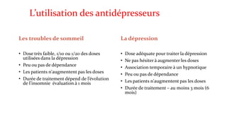 L’utilisation des antidépresseurs 
Les troubles de sommeil 
• Dose très faible, 1/10 ou 1/20 des doses 
utilisées dans la dépression 
• Peu ou pas de dépendance 
• Les patients n'augmentent pas les doses 
• Durée de traitement dépend de l’évolution 
de l’insomnie évaluation à 1 mois 
La dépression 
• Dose adéquate pour traiter la dépression 
• Ne pas hésiter à augmenter les doses 
• Association temporaire à un hypnotique 
• Peu ou pas de dépendance 
• Les patients n'augmentent pas les doses 
• Durée de traitement – au moins 3 mois (6 
mois) 
 