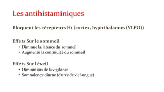 Les antihistaminiques 
Bloquent les récepteurs H1 (cortex, hypothalamus (VLPO)) 
Effets Sur le sommeil 
• Diminue la latence du sommeil 
• Augmente la continuité du sommeil 
Effets Sur l’éveil 
• Diminution de la vigilance 
• Somnolence diurne (durée de vie longue) 
 