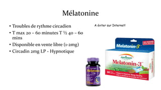 Mélatonine 
• Troubles de rythme circadien 
• T max 20 – 60 minutes T ½ 40 – 60 
mins 
• Disponible en vente libre (1-2mg) 
• Circadin 2mg LP - Hypnotique 
A éviter sur Internet! 
 