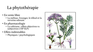La phytothérapie 
• En vente libre 
• La mélisse, l’oranger, le tilleul et la 
verveine odorant 
• En pharmacologie 
• La valériane : effets objectives vs 
subjectives (↑SP SLP) 
• Effets indésirables 
• Physiques / psychologiques 
 
