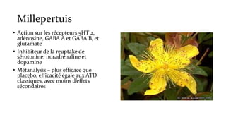 Millepertuis 
• Action sur les récepteurs 5HT 2, 
adénosine, GABA A et GABA B, et 
glutamate 
• Inhibiteur de la reuptake de 
sérotonine, noradrénaline et 
dopamine 
• Métanalysis – plus efficace que 
placebo, efficacité égale aux ATD 
classiques, avec moins d’effets 
sécondaires 
 