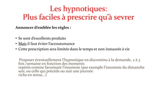 Les hypnotiques: 
Plus faciles à prescrire qu’à sevrer 
Annoncer d’emblée les règles : 
• Se sont d’excellents produits 
• Mais il faut éviter l’accoutumance 
• Cette prescription sera limitée dans le temps et non instaurée à vie 
Proposer éventuellement l’hypnotique en discontinu à la demande, 2 à 3 
fois /semaine en fonction des moments 
repérés comme favorisant l’insomnie (par exemple l’insomnie du dimanche 
soir, ou celle qui précède ou suit une journée 
riche en stress...) 
 