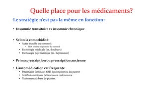 Quelle place pour les médicaments? 
Le stratégie n’est pas la même en fonction: 
• Insomnie transitoire vs insomnie chronique 
• Selon la comorbidité: 
• Autre trouble du sommeil: 
• SJSR, trouble respiratoire du sommeil 
• Pathologie médicale (ex. douleurs) 
• Pathologie psychiatrique (ex. dépression) 
• Primo prescription ou prescription ancienne 
• L’automédication est fréquente 
• Pharmacie familiale: BZD du conjoint ou du parent 
• Antihistaminiques délivrés sans ordonnance 
• Traitements à base de plantes 
 