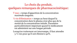 Le choix du produit, 
quelques remarques de pharmacocinétique: 
T max = temps d’apparition de la concentration 
maximale sanguine. 
½ vie d’élimination = temps au bout duquel la 
concentration dans le plasma n’est plus que de la 
moitié de la concentration initiale. Paramètre 
particulièrement important quand le médicament 
est administré sur une longue période. 
Lorsqu’un traitement est interrompu, il faut attendre 
5 ½ vies pour qu’il soit éliminé à 90%. 
 