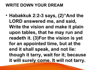 WRITE DOWN YOUR DREAM
• Habakkuk 2:2-3 says, (2)“And the
LORD answered me, and said,
Write the vision and make it plain
upon tables, that he may run and
readeth it. (3)For the vision is yet
for an appointed time, but at the
end it shall speak, and not lie:
though it tarry, wait for it; because
it will surely come. It will not tarry.
 