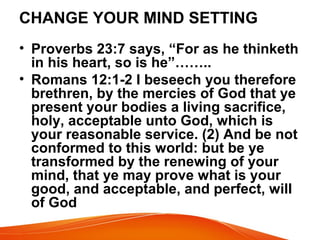 CHANGE YOUR MIND SETTING
• Proverbs 23:7 says, “For as he thinketh
in his heart, so is he”……..
• Romans 12:1-2 I beseech you therefore
brethren, by the mercies of God that ye
present your bodies a living sacrifice,
holy, acceptable unto God, which is
your reasonable service. (2) And be not
conformed to this world: but be ye
transformed by the renewing of your
mind, that ye may prove what is your
good, and acceptable, and perfect, will
of God
 