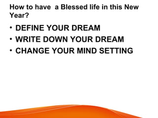How to have a Blessed life in this New
Year?
• DEFINE YOUR DREAM
• WRITE DOWN YOUR DREAM
• CHANGE YOUR MIND SETTING
 