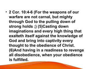 • 2 Cor. 10:4-6 (For the weapons of our
warfare are not carnal, but mighty
through God to the pulling down of
strong holds ;) (5)Casting down
imaginations and every high thing that
exalteth itself against the knowledge of
God and bring into captivity every
thought to the obedience of Christ.
(6)And having in a readiness to revenge
all disobedience, when your obedience
is fulfilled.
 