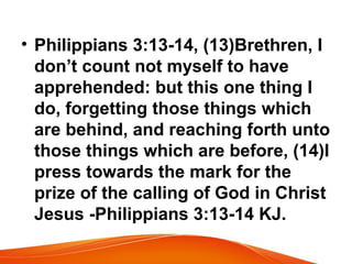 • Philippians 3:13-14, (13)Brethren, I
don’t count not myself to have
apprehended: but this one thing I
do, forgetting those things which
are behind, and reaching forth unto
those things which are before, (14)I
press towards the mark for the
prize of the calling of God in Christ
Jesus -Philippians 3:13-14 KJ.
 