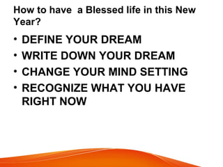 How to have a Blessed life in this New
Year?
• DEFINE YOUR DREAM
• WRITE DOWN YOUR DREAM
• CHANGE YOUR MIND SETTING
• RECOGNIZE WHAT YOU HAVE
RIGHT NOW
 