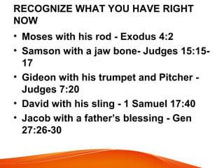 RECOGNIZE WHAT YOU HAVE RIGHT
NOW
• Moses with his rod - Exodus 4:2
• Samson with a jaw bone- Judges 15:15-
17
• Gideon with his trumpet and Pitcher -
Judges 7:20
• David with his sling - 1 Samuel 17:40
• Jacob with a father’s blessing - Gen
27:26-30
 
