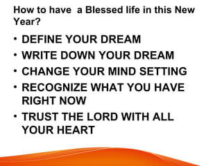 How to have a Blessed life in this New
Year?
• DEFINE YOUR DREAM
• WRITE DOWN YOUR DREAM
• CHANGE YOUR MIND SETTING
• RECOGNIZE WHAT YOU HAVE
RIGHT NOW
• TRUST THE LORD WITH ALL
YOUR HEART
 