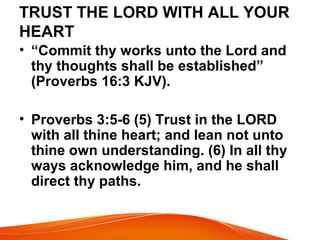 TRUST THE LORD WITH ALL YOUR
HEART
• “Commit thy works unto the Lord and
thy thoughts shall be established”
(Proverbs 16:3 KJV).
• Proverbs 3:5-6 (5) Trust in the LORD
with all thine heart; and lean not unto
thine own understanding. (6) In all thy
ways acknowledge him, and he shall
direct thy paths.
 