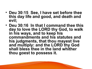• Deu 30:15 See, I have set before thee
this day life and good, and death and
evil;
• Deu 30:16 In that I command thee this
day to love the LORD thy God, to walk
in his ways, and to keep his
commandments and his statutes and
his judgments, that thou mayest live
and multiply: and the LORD thy God
shall bless thee in the land whither
thou goest to possess it.
 