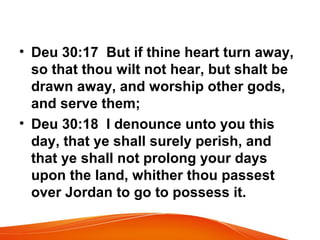• Deu 30:17 But if thine heart turn away,
so that thou wilt not hear, but shalt be
drawn away, and worship other gods,
and serve them;
• Deu 30:18 I denounce unto you this
day, that ye shall surely perish, and
that ye shall not prolong your days
upon the land, whither thou passest
over Jordan to go to possess it.
 
