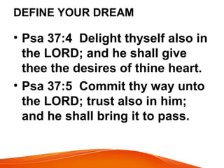 DEFINE YOUR DREAM
• Psa 37:4 Delight thyself also in
the LORD; and he shall give
thee the desires of thine heart.
• Psa 37:5 Commit thy way unto
the LORD; trust also in him;
and he shall bring it to pass.
 