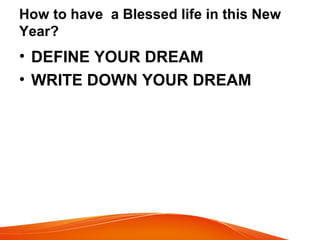 How to have a Blessed life in this New
Year?
• DEFINE YOUR DREAM
• WRITE DOWN YOUR DREAM
 
