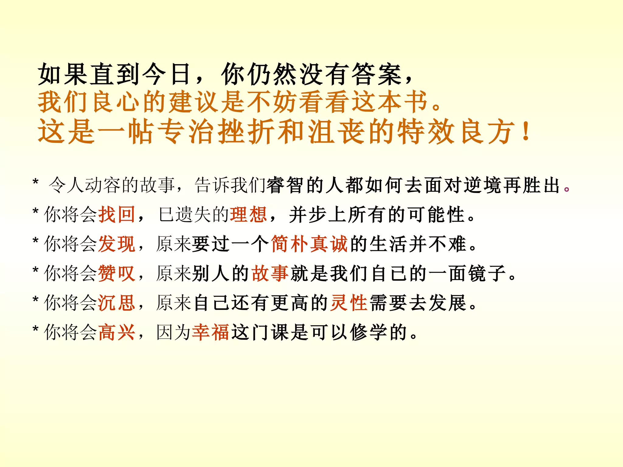 如果直到今日，你仍然没有答案， 我们良心的建议是不妨看看这本书。 这是一帖专治挫折和沮丧的特效良方！ *  令人动容的故事，告诉我们 睿智的人都如何去面对逆境再胜出 。 * 你将会 找回 ， 巳遗失的 理想 ，并步上所有的可能性。 * 你将会 发现 ，原来 要过一个 简朴真诚 的生活并不难。 * 你将会 赞叹 ，原来 别人的 故事 就是我们自已的一面镜子。 * 你将会 沉思 ，原来 自己还有更高的 灵性 需要去发展。 * 你将会 高兴 ，因为 幸福 这门课是可以修学的。 