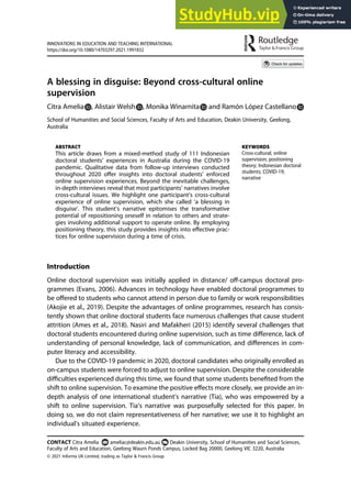 A blessing in disguise: Beyond cross-cultural online
supervision
Citra Amelia , Alistair Welsh , Monika Winarnita and Ramón López Castellano
School of Humanities and Social Sciences, Faculty of Arts and Education, Deakin University, Geelong,
Australia
ABSTRACT
This article draws from a mixed-method study of 111 Indonesian
doctoral students’ experiences in Australia during the COVID-19
pandemic. Qualitative data from follow-up interviews conducted
throughout 2020 oﬀer insights into doctoral students’ enforced
online supervision experiences. Beyond the inevitable challenges,
in-depth interviews reveal that most participants’ narratives involve
cross-cultural issues. We highlight one participant’s cross-cultural
experience of online supervision, which she called ‘a blessing in
disguise’. This student’s narrative epitomises the transformative
potential of repositioning oneself in relation to others and strate-
gies involving additional support to operate online. By employing
positioning theory, this study provides insights into eﬀective prac-
tices for online supervision during a time of crisis.
KEYWORDS
Cross-cultural; online
supervision; positioning
theory; Indonesian doctoral
students; COVID-19;
narrative
Introduction
Online doctoral supervision was initially applied in distance/ oﬀ-campus doctoral pro-
grammes (Evans, 2006). Advances in technology have enabled doctoral programmes to
be oﬀered to students who cannot attend in person due to family or work responsibilities
(Akojie et al., 2019). Despite the advantages of online programmes, research has consis-
tently shown that online doctoral students face numerous challenges that cause student
attrition (Ames et al., 2018). Nasiri and Mafakheri (2015) identify several challenges that
doctoral students encountered during online supervision, such as time diﬀerence, lack of
understanding of personal knowledge, lack of communication, and diﬀerences in com-
puter literacy and accessibility.
Due to the COVID-19 pandemic in 2020, doctoral candidates who originally enrolled as
on-campus students were forced to adjust to online supervision. Despite the considerable
diﬃculties experienced during this time, we found that some students beneﬁted from the
shift to online supervision. To examine the positive eﬀects more closely, we provide an in-
depth analysis of one international student’s narrative (Tia), who was empowered by a
shift to online supervision. Tia’s narrative was purposefully selected for this paper. In
doing so, we do not claim representativeness of her narrative; we use it to highlight an
individual’s situated experience.
CONTACT Citra Amelia ameliac@deakin.edu.au Deakin University, School of Humanities and Social Sciences,
Faculty of Arts and Education, Geelong Waurn Ponds Campus, Locked Bag 20000, Geelong VIC 3220, Australia
INNOVATIONS IN EDUCATION AND TEACHING INTERNATIONAL
https://doi.org/10.1080/14703297.2021.1991832
© 2021 Informa UK Limited, trading as Taylor & Francis Group
 
