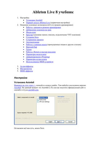 Ableton Live 8 учебник 
1. Настройка 
 Установка Asio4all 
 Первый запуск Ableton Live (первичная настройка) 
2. Освоение основных возможностей Live (режим аранжировки) 
 Работа с треками в режиме аранжировки 
 Добавление плагинов на трек 
 Миди-клип 
 Браузер (указание папок сэмплов, подключение VST плагинов) 
 Создание бита 
 Сохранение проекта 
 Автоматизация 
 Работа с главным окном (пропущенные опции в других статьях) 
 Верхний бар 
 Грувы 
 Работа с Return и мастер каналами 
 Параметры миди-клипа 
 Деформирование (Warping) 
 Параметры аудио-клипа 
 Использование MIDI-устройств 
3. Аудиоэффекты 
4. Инструменты 
5. MIDI-эффекты 
Настройка 
Установка Asio4all 
Нажмите на этот текст <- попадёте в поиск yandex. Там найдёте последнюю версию 
Asio4all. На данный момент это Asio4all 2.10, или же посетите официальный сайт и 
скачайте оттуда asio4all.com. 
Оставляем всё как есть, жмем Next. 
 