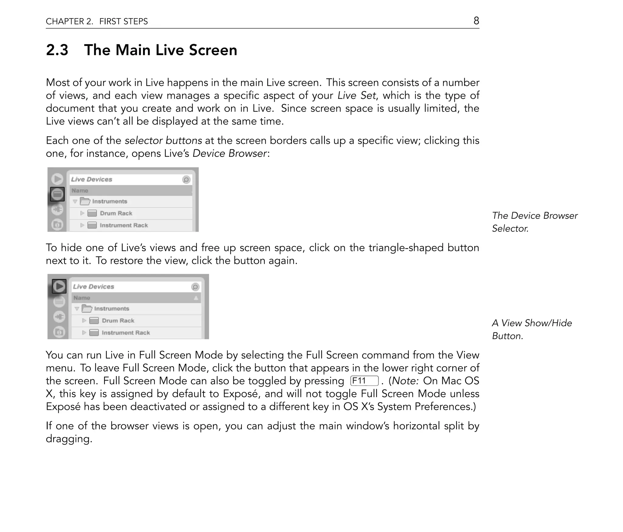 CHAPTER 2. FIRST STEPS                                                                     8

2.3 The Main Live Screen
Most of your work in Live happens in the main Live screen. This screen consists of a number
of views, and each view manages a speci c aspect of your Live Set, which is the type of
document that you create and work on in Live. Since screen space is usually limited, the
Live views can't all be displayed at the same time.
Each one of the selector buttons at the screen borders calls up a speci c view; clicking this
one, for instance, opens Live's Device Browser:




                                                                                                The Device Browser
                                                                                                Selector.

To hide one of Live's views and free up screen space, click on the triangle-shaped button
next to it. To restore the view, click the button again.




                                                                                                A View Show/Hide
                                                                                                Button.

You can run Live in Full Screen Mode by selecting the Full Screen command from the View
menu. To leave Full Screen Mode, click the button that appears in the lower right corner of
the screen. Full Screen Mode can also be toggled by pressing F11 . (Note: On Mac OS
X, this key is assigned by default to Exposé, and will not toggle Full Screen Mode unless
Exposé has been deactivated or assigned to a different key in OS X's System Preferences.)
If one of the browser views is open, you can adjust the main window's horizontal split by
dragging.
 