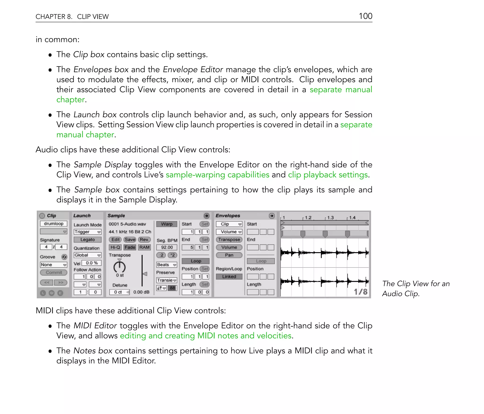 CHAPTER 8. CLIP VIEW                                                                       100

in common:
   ˆ The Clip box contains basic clip settings.
   ˆ The Envelopes box and the Envelope Editor manage the clip's envelopes, which are
     used to modulate the effects, mixer, and clip or MIDI controls. Clip envelopes and
     their associated Clip View components are covered in detail in a separate manual
     chapter.
   ˆ The Launch box controls clip launch behavior and, as such, only appears for Session
     View clips. Setting Session View clip launch properties is covered in detail in a separate
     manual chapter.
Audio clips have these additional Clip View controls:
   ˆ The Sample Display toggles with the Envelope Editor on the right-hand side of the
     Clip View, and controls Live's sample-warping capabilities and clip playback settings.
   ˆ The Sample box contains settings pertaining to how the clip plays its sample and
     displays it in the Sample Display.




                                                                                                  The Clip View for an
                                                                                                  Audio Clip.

MIDI clips have these additional Clip View controls:
   ˆ The MIDI Editor toggles with the Envelope Editor on the right-hand side of the Clip
     View, and allows editing and creating MIDI notes and velocities.
   ˆ The Notes box contains settings pertaining to how Live plays a MIDI clip and what it
     displays in the MIDI Editor.
 