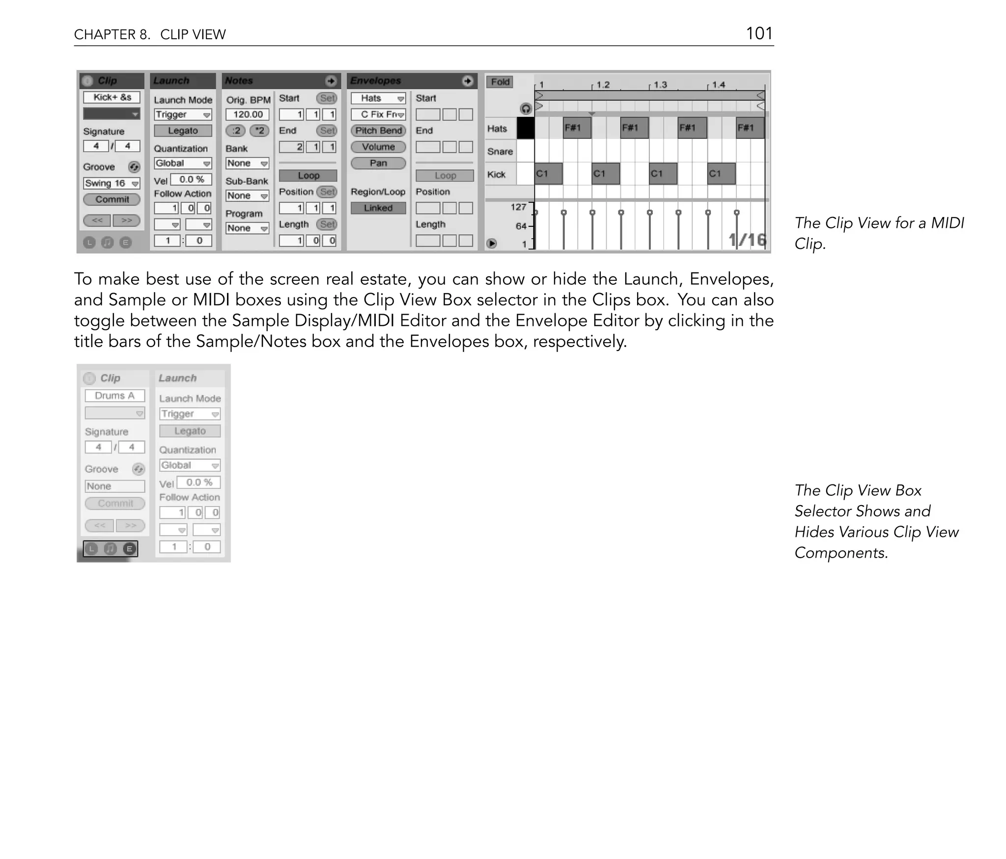 CHAPTER 8. CLIP VIEW                                                                101




                                                                                           The Clip View for a MIDI
                                                                                           Clip.

To make best use of the screen real estate, you can show or hide the Launch, Envelopes,
and Sample or MIDI boxes using the Clip View Box selector in the Clips box. You can also
toggle between the Sample Display/MIDI Editor and the Envelope Editor by clicking in the
title bars of the Sample/Notes box and the Envelopes box, respectively.




                                                                                           The Clip View Box
                                                                                           Selector Shows and
                                                                                           Hides Various Clip View
                                                                                           Components.
 
