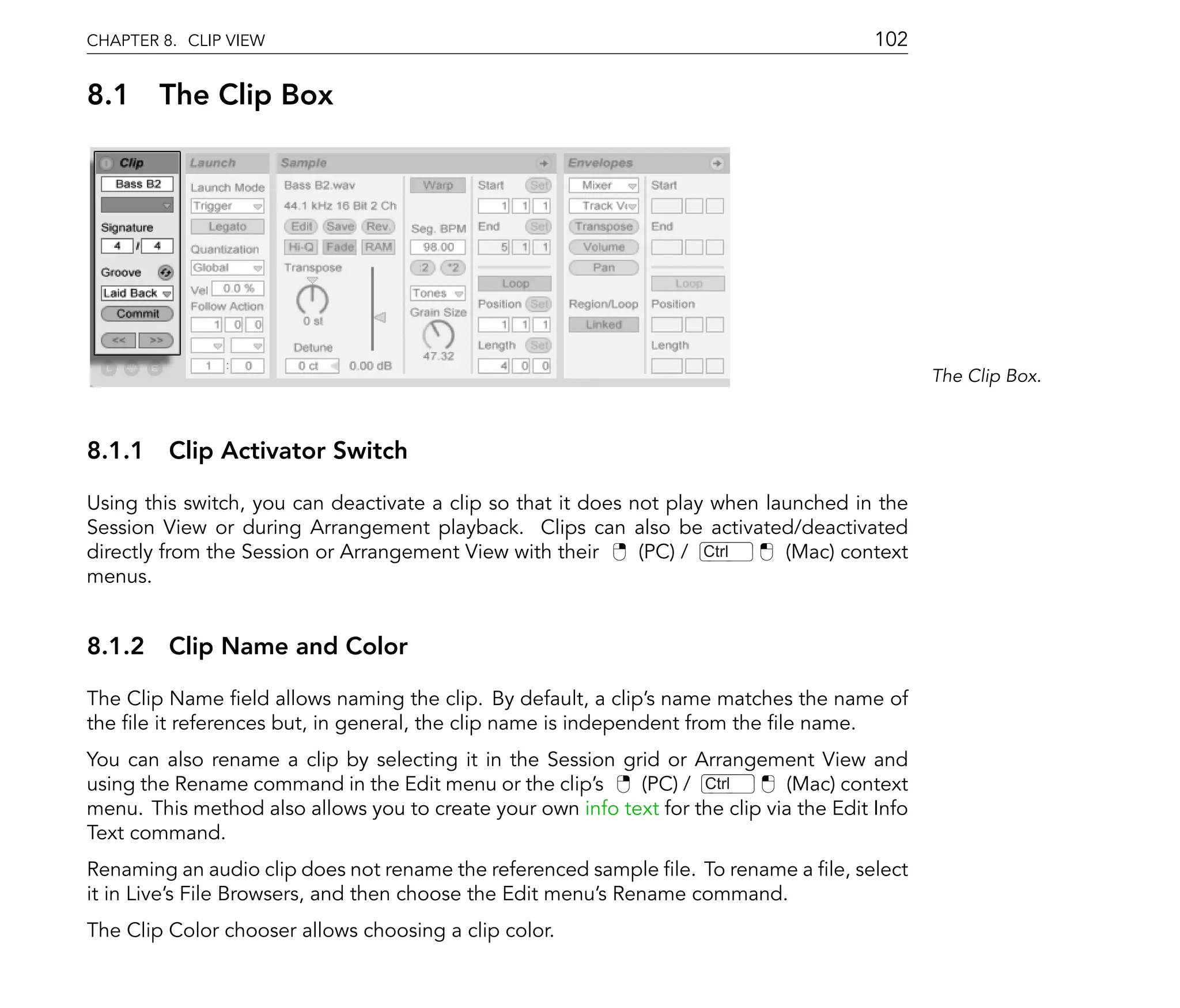 CHAPTER 8. CLIP VIEW                                                                     102

8.1 The Clip Box




                                                                                                The Clip Box.



8.1.1 Clip Activator Switch

Using this switch, you can deactivate a clip so that it does not play when launched in the
Session View or during Arrangement playback. Clips can also be activated/deactivated
directly from the Session or Arrangement View with their      (PC) / Ctrl    (Mac) context
menus.


8.1.2 Clip Name and Color

The Clip Name eld allows naming the clip. By default, a clip's name matches the name of
the le it references but, in general, the clip name is independent from the le name.
You can also rename a clip by selecting it in the Session grid or Arrangement View and
using the Rename command in the Edit menu or the clip's     (PC) / Ctrl       (Mac) context
menu. This method also allows you to create your own info text for the clip via the Edit Info
Text command.
Renaming an audio clip does not rename the referenced sample le. To rename a le, select
it in Live's File Browsers, and then choose the Edit menu's Rename command.
The Clip Color chooser allows choosing a clip color.
 