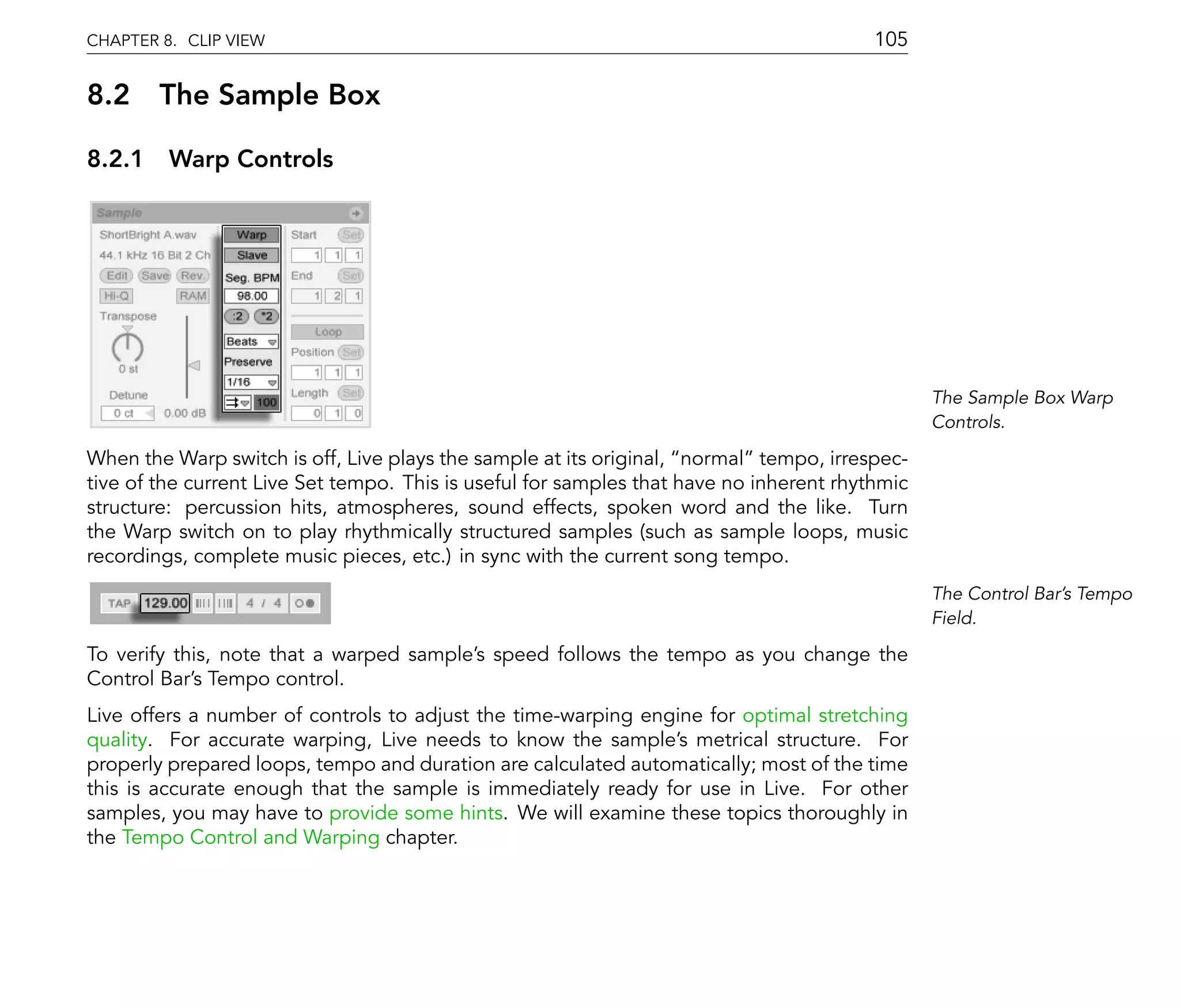 CHAPTER 8. CLIP VIEW                                                                     105

8.2 The Sample Box

8.2.1 Warp Controls




                                                                                                The Sample Box Warp
                                                                                                Controls.

When the Warp switch is off, Live plays the sample at its original, normal tempo, irrespec-
tive of the current Live Set tempo. This is useful for samples that have no inherent rhythmic
structure: percussion hits, atmospheres, sound effects, spoken word and the like. Turn
the Warp switch on to play rhythmically structured samples (such as sample loops, music
recordings, complete music pieces, etc.) in sync with the current song tempo.
                                                                                                The Control Bar's Tempo
                                                                                                Field.

To verify this, note that a warped sample's speed follows the tempo as you change the
Control Bar's Tempo control.
Live offers a number of controls to adjust the time-warping engine for optimal stretching
quality. For accurate warping, Live needs to know the sample's metrical structure. For
properly prepared loops, tempo and duration are calculated automatically; most of the time
this is accurate enough that the sample is immediately ready for use in Live. For other
samples, you may have to provide some hints. We will examine these topics thoroughly in
the Tempo Control and Warping chapter.
 