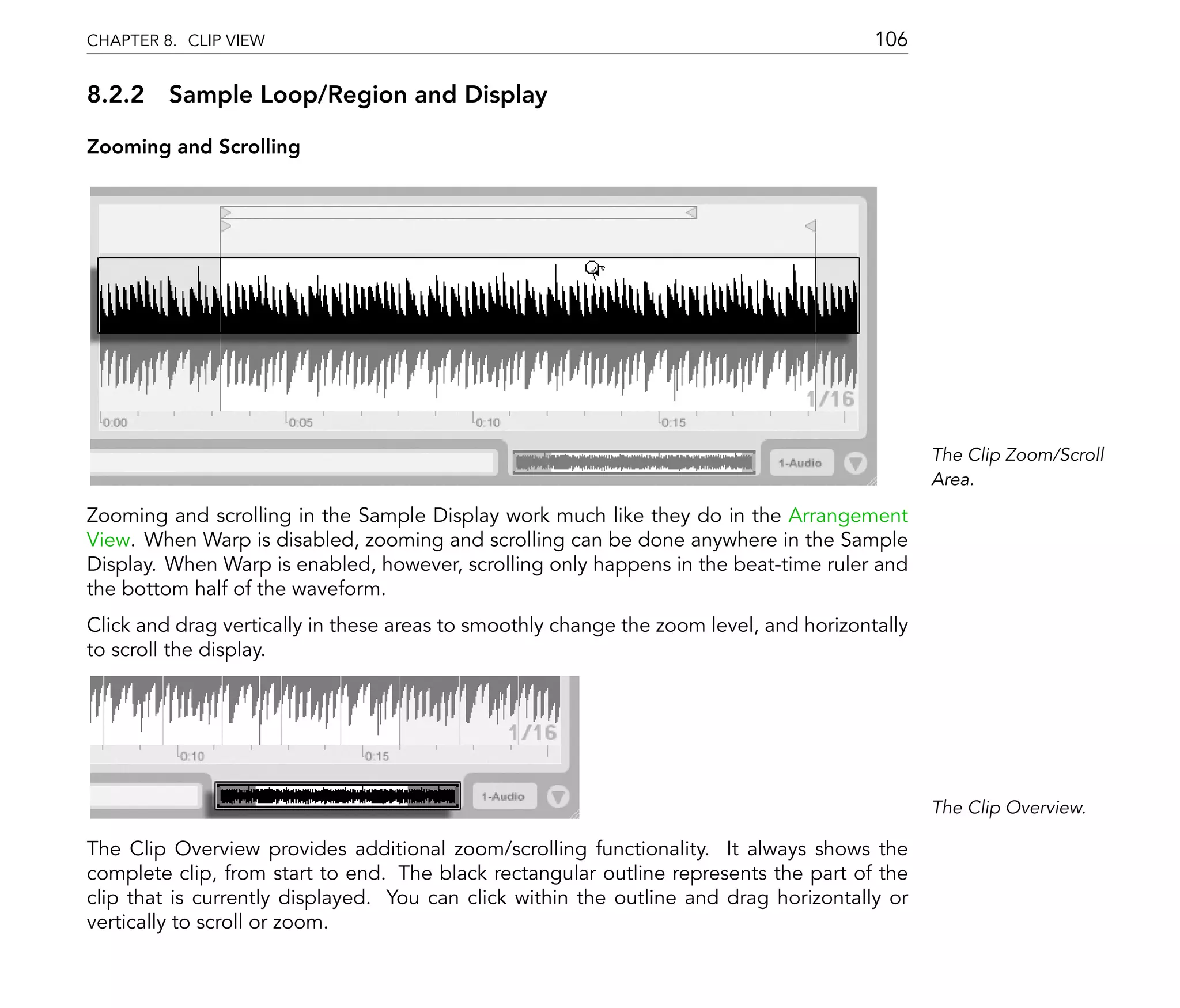 CHAPTER 8. CLIP VIEW                                                                    106

8.2.2 Sample Loop/Region and Display

Zooming and Scrolling




                                                                                               The Clip Zoom/Scroll
                                                                                               Area.

Zooming and scrolling in the Sample Display work much like they do in the Arrangement
View. When Warp is disabled, zooming and scrolling can be done anywhere in the Sample
Display. When Warp is enabled, however, scrolling only happens in the beat-time ruler and
the bottom half of the waveform.
Click and drag vertically in these areas to smoothly change the zoom level, and horizontally
to scroll the display.




                                                                                               The Clip Overview.

The Clip Overview provides additional zoom/scrolling functionality. It always shows the
complete clip, from start to end. The black rectangular outline represents the part of the
clip that is currently displayed. You can click within the outline and drag horizontally or
vertically to scroll or zoom.
 