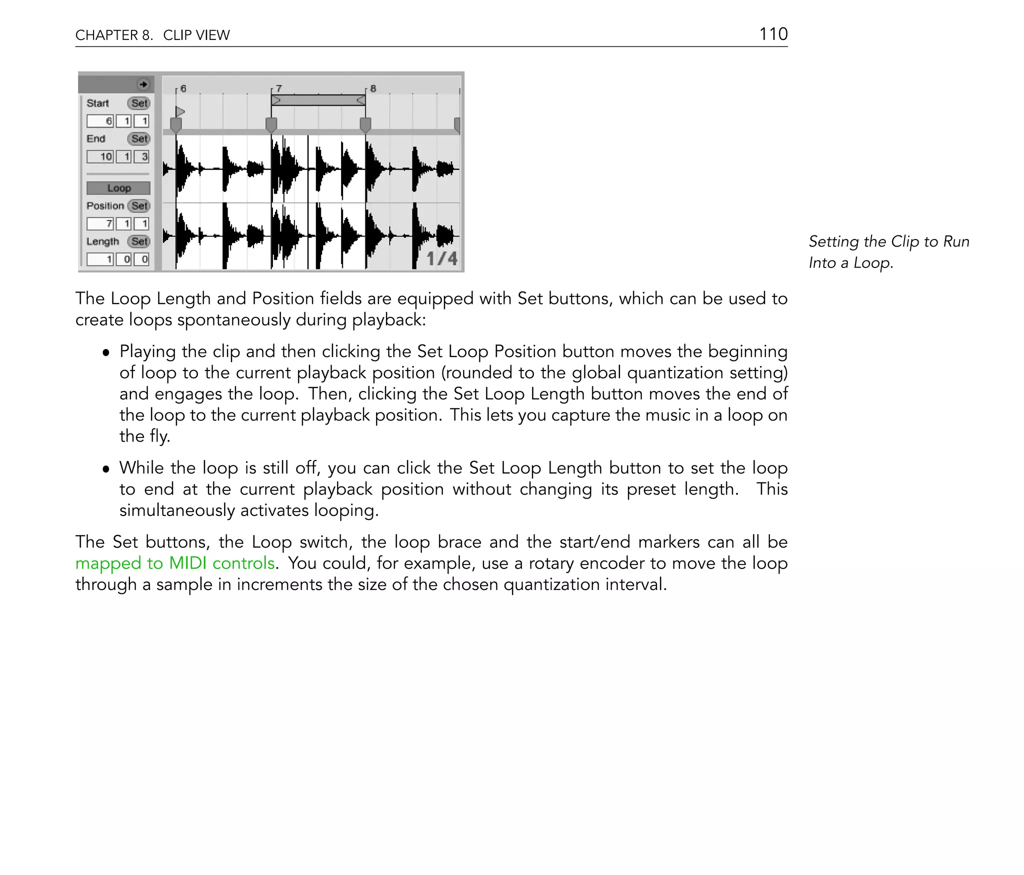 CHAPTER 8. CLIP VIEW                                                                    110




                                                                                               Setting the Clip to Run
                                                                                               Into a Loop.

The Loop Length and Position elds are equipped with Set buttons, which can be used to
create loops spontaneously during playback:
   ˆ Playing the clip and then clicking the Set Loop Position button moves the beginning
     of loop to the current playback position (rounded to the global quantization setting)
     and engages the loop. Then, clicking the Set Loop Length button moves the end of
     the loop to the current playback position. This lets you capture the music in a loop on
     the y.
   ˆ While the loop is still off, you can click the Set Loop Length button to set the loop
     to end at the current playback position without changing its preset length. This
     simultaneously activates looping.
The Set buttons, the Loop switch, the loop brace and the start/end markers can all be
mapped to MIDI controls. You could, for example, use a rotary encoder to move the loop
through a sample in increments the size of the chosen quantization interval.
 