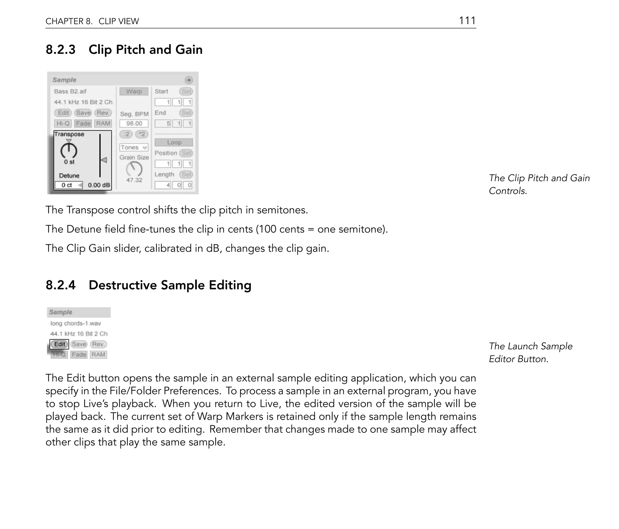CHAPTER 8. CLIP VIEW                                                                    111

8.2.3 Clip Pitch and Gain




                                                                                               The Clip Pitch and Gain
                                                                                               Controls.

The Transpose control shifts the clip pitch in semitones.
The Detune eld ne-tunes the clip in cents (100 cents = one semitone).
The Clip Gain slider, calibrated in dB, changes the clip gain.


8.2.4 Destructive Sample Editing



                                                                                               The Launch Sample
                                                                                               Editor Button.

The Edit button opens the sample in an external sample editing application, which you can
specify in the File/Folder Preferences. To process a sample in an external program, you have
to stop Live's playback. When you return to Live, the edited version of the sample will be
played back. The current set of Warp Markers is retained only if the sample length remains
the same as it did prior to editing. Remember that changes made to one sample may affect
other clips that play the same sample.
 