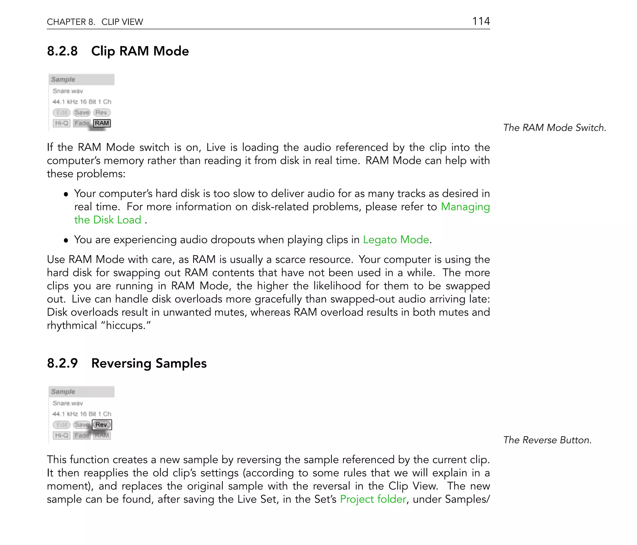 CHAPTER 8. CLIP VIEW                                                                    114

8.2.8 Clip RAM Mode




                                                                                               The RAM Mode Switch.

If the RAM Mode switch is on, Live is loading the audio referenced by the clip into the
computer's memory rather than reading it from disk in real time. RAM Mode can help with
these problems:
   ˆ Your computer's hard disk is too slow to deliver audio for as many tracks as desired in
     real time. For more information on disk-related problems, please refer to Managing
     the Disk Load .
   ˆ You are experiencing audio dropouts when playing clips in Legato Mode.
Use RAM Mode with care, as RAM is usually a scarce resource. Your computer is using the
hard disk for swapping out RAM contents that have not been used in a while. The more
clips you are running in RAM Mode, the higher the likelihood for them to be swapped
out. Live can handle disk overloads more gracefully than swapped-out audio arriving late:
Disk overloads result in unwanted mutes, whereas RAM overload results in both mutes and
rhythmical hiccups.


8.2.9 Reversing Samples




                                                                                               The Reverse Button.

This function creates a new sample by reversing the sample referenced by the current clip.
It then reapplies the old clip's settings (according to some rules that we will explain in a
moment), and replaces the original sample with the reversal in the Clip View. The new
sample can be found, after saving the Live Set, in the Set's Project folder, under Samples/
 