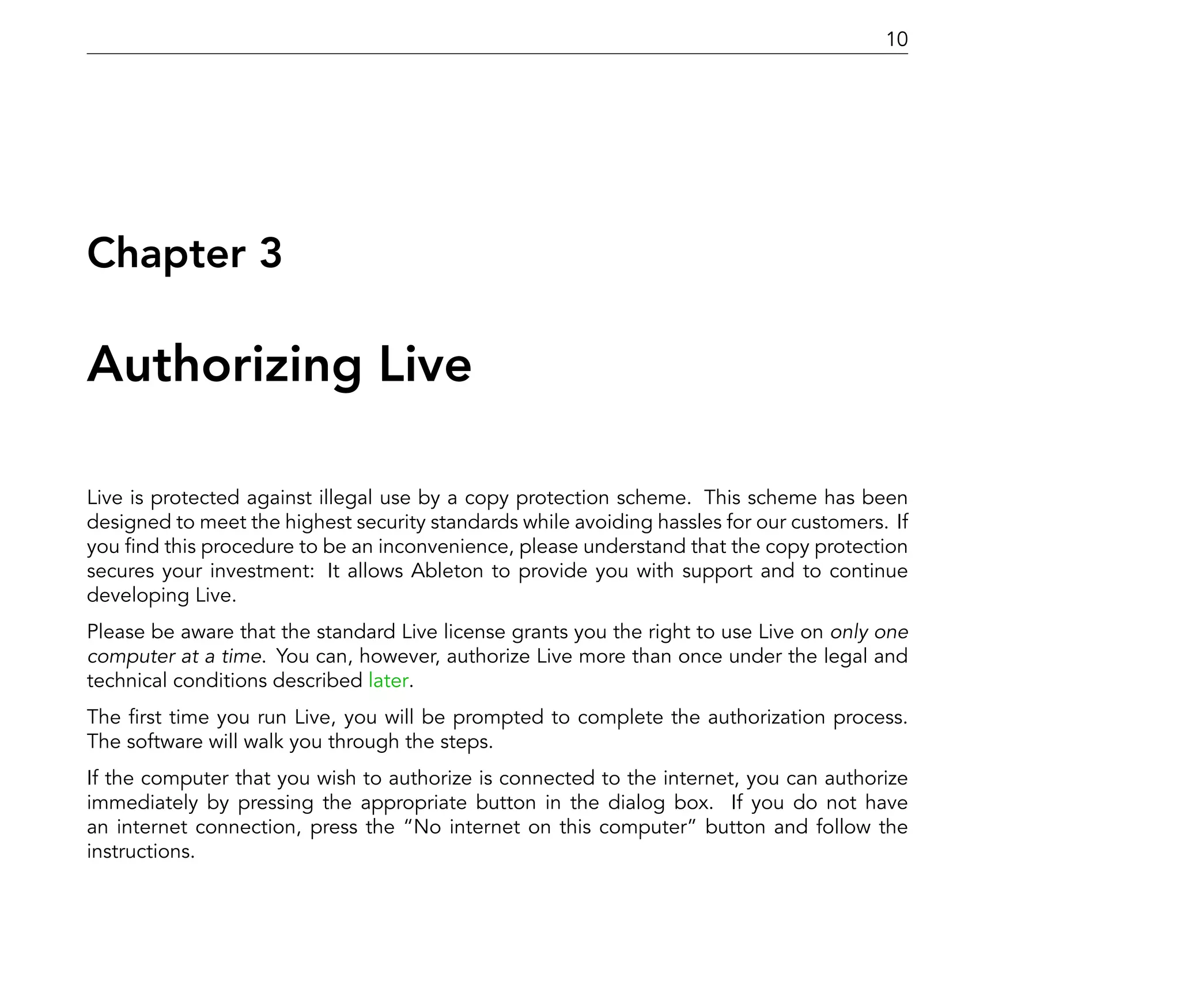 10




Chapter 3

Authorizing Live

Live is protected against illegal use by a copy protection scheme. This scheme has been
designed to meet the highest security standards while avoiding hassles for our customers. If
you nd this procedure to be an inconvenience, please understand that the copy protection
secures your investment: It allows Ableton to provide you with support and to continue
developing Live.
Please be aware that the standard Live license grants you the right to use Live on only one
computer at a time. You can, however, authorize Live more than once under the legal and
technical conditions described later.
The rst time you run Live, you will be prompted to complete the authorization process.
The software will walk you through the steps.
If the computer that you wish to authorize is connected to the internet, you can authorize
immediately by pressing the appropriate button in the dialog box. If you do not have
an internet connection, press the No internet on this computer button and follow the
instructions.
 