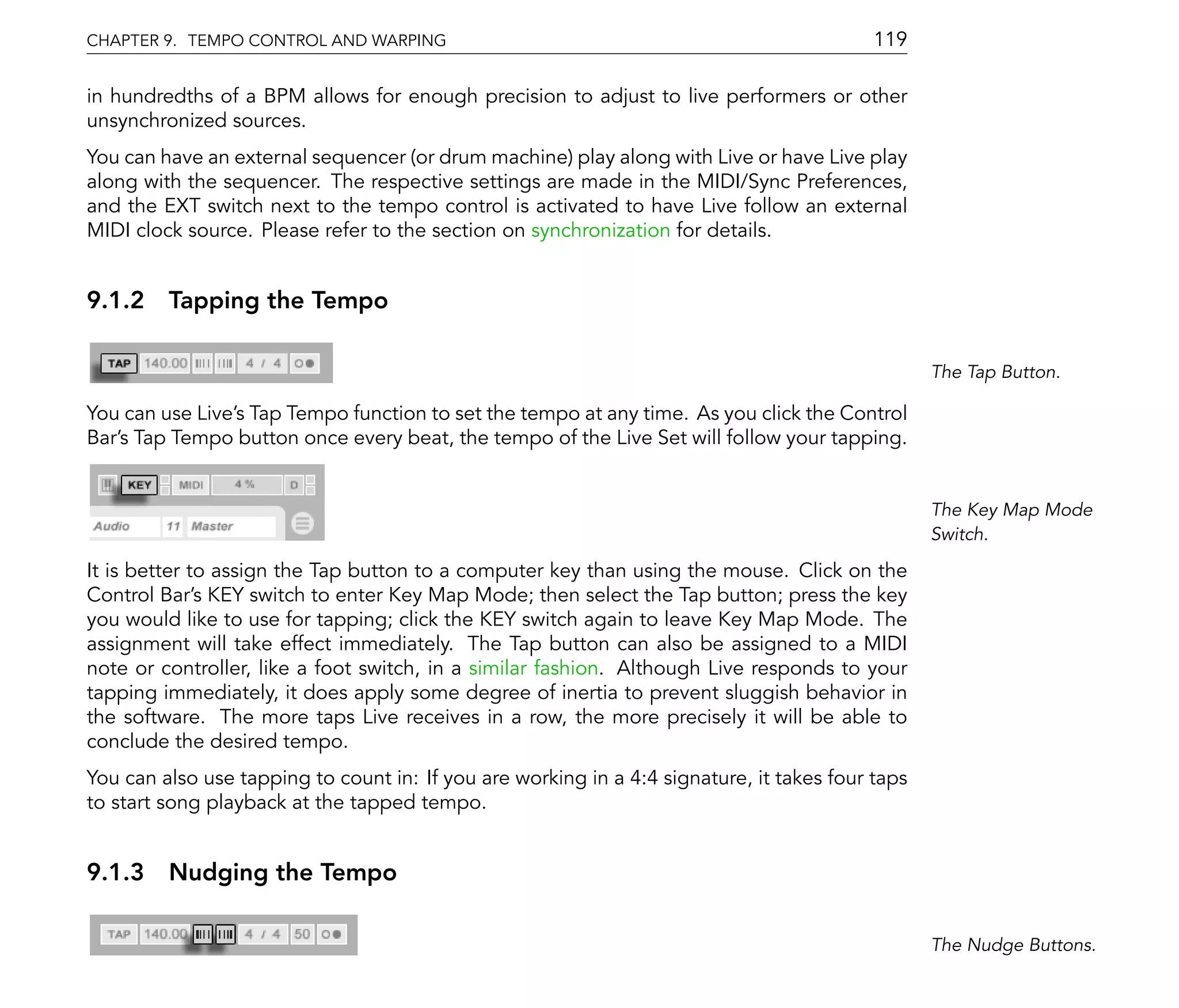 CHAPTER 9. TEMPO CONTROL AND WARPING                                                       119

in hundredths of a BPM allows for enough precision to adjust to live performers or other
unsynchronized sources.
You can have an external sequencer (or drum machine) play along with Live or have Live play
along with the sequencer. The respective settings are made in the MIDI/Sync Preferences,
and the EXT switch next to the tempo control is activated to have Live follow an external
MIDI clock source. Please refer to the section on synchronization for details.


9.1.2 Tapping the Tempo

                                                                                                  The Tap Button.

You can use Live's Tap Tempo function to set the tempo at any time. As you click the Control
Bar's Tap Tempo button once every beat, the tempo of the Live Set will follow your tapping.


                                                                                                  The Key Map Mode
                                                                                                  Switch.

It is better to assign the Tap button to a computer key than using the mouse. Click on the
Control Bar's KEY switch to enter Key Map Mode; then select the Tap button; press the key
you would like to use for tapping; click the KEY switch again to leave Key Map Mode. The
assignment will take effect immediately. The Tap button can also be assigned to a MIDI
note or controller, like a foot switch, in a similar fashion. Although Live responds to your
tapping immediately, it does apply some degree of inertia to prevent sluggish behavior in
the software. The more taps Live receives in a row, the more precisely it will be able to
conclude the desired tempo.
You can also use tapping to count in: If you are working in a 4:4 signature, it takes four taps
to start song playback at the tapped tempo.


9.1.3 Nudging the Tempo

                                                                                                  The Nudge Buttons.
 