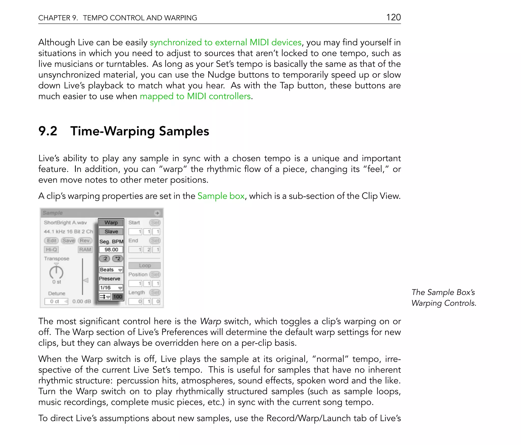 CHAPTER 9. TEMPO CONTROL AND WARPING                                                       120

Although Live can be easily synchronized to external MIDI devices, you may nd yourself in
situations in which you need to adjust to sources that aren't locked to one tempo, such as
live musicians or turntables. As long as your Set's tempo is basically the same as that of the
unsynchronized material, you can use the Nudge buttons to temporarily speed up or slow
down Live's playback to match what you hear. As with the Tap button, these buttons are
much easier to use when mapped to MIDI controllers.



9.2 Time-Warping Samples
Live's ability to play any sample in sync with a chosen tempo is a unique and important
feature. In addition, you can warp the rhythmic ow of a piece, changing its feel, or
even move notes to other meter positions.
A clip's warping properties are set in the Sample box, which is a sub-section of the Clip View.




                                                                                                  The Sample Box's
                                                                                                  Warping Controls.

The most signi cant control here is the Warp switch, which toggles a clip's warping on or
off. The Warp section of Live's Preferences will determine the default warp settings for new
clips, but they can always be overridden here on a per-clip basis.
When the Warp switch is off, Live plays the sample at its original, normal tempo, irre-
spective of the current Live Set's tempo. This is useful for samples that have no inherent
rhythmic structure: percussion hits, atmospheres, sound effects, spoken word and the like.
Turn the Warp switch on to play rhythmically structured samples (such as sample loops,
music recordings, complete music pieces, etc.) in sync with the current song tempo.
To direct Live's assumptions about new samples, use the Record/Warp/Launch tab of Live's
 