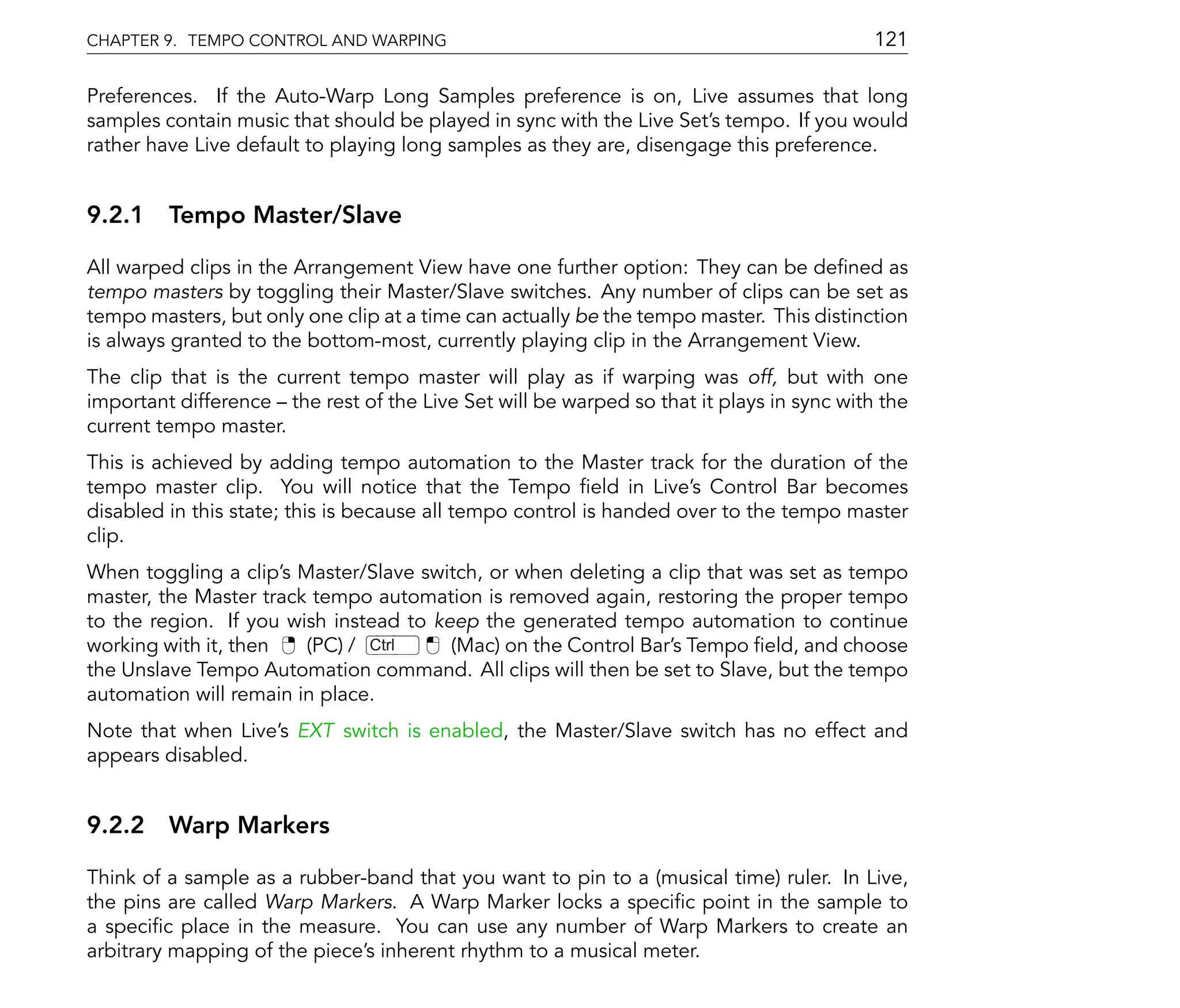 CHAPTER 9. TEMPO CONTROL AND WARPING                                                      121

Preferences. If the Auto-Warp Long Samples preference is on, Live assumes that long
samples contain music that should be played in sync with the Live Set's tempo. If you would
rather have Live default to playing long samples as they are, disengage this preference.


9.2.1 Tempo Master/Slave

All warped clips in the Arrangement View have one further option: They can be de ned as
tempo masters by toggling their Master/Slave switches. Any number of clips can be set as
tempo masters, but only one clip at a time can actually be the tempo master. This distinction
is always granted to the bottom-most, currently playing clip in the Arrangement View.
The clip that is the current tempo master will play as if warping was off, but with one
important difference the rest of the Live Set will be warped so that it plays in sync with the
current tempo master.
This is achieved by adding tempo automation to the Master track for the duration of the
tempo master clip. You will notice that the Tempo eld in Live's Control Bar becomes
disabled in this state; this is because all tempo control is handed over to the tempo master
clip.
When toggling a clip's Master/Slave switch, or when deleting a clip that was set as tempo
master, the Master track tempo automation is removed again, restoring the proper tempo
to the region. If you wish instead to keep the generated tempo automation to continue
working with it, then   (PC) / Ctrl     (Mac) on the Control Bar's Tempo eld, and choose
the Unslave Tempo Automation command. All clips will then be set to Slave, but the tempo
automation will remain in place.
Note that when Live's EXT switch is enabled, the Master/Slave switch has no effect and
appears disabled.


9.2.2 Warp Markers

Think of a sample as a rubber-band that you want to pin to a (musical time) ruler. In Live,
the pins are called Warp Markers. A Warp Marker locks a speci c point in the sample to
a speci c place in the measure. You can use any number of Warp Markers to create an
arbitrary mapping of the piece's inherent rhythm to a musical meter.
 