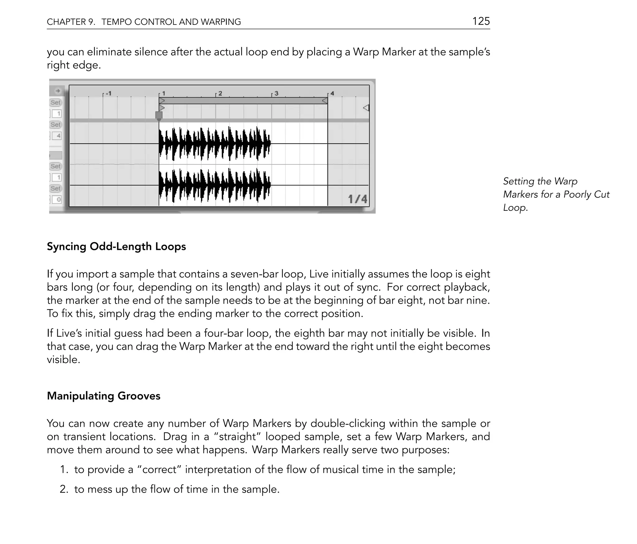 CHAPTER 9. TEMPO CONTROL AND WARPING                                                        125

you can eliminate silence after the actual loop end by placing a Warp Marker at the sample's
right edge.




                                                                                                    Setting the Warp
                                                                                                    Markers for a Poorly Cut
                                                                                                    Loop.


Syncing Odd-Length Loops

If you import a sample that contains a seven-bar loop, Live initially assumes the loop is eight
bars long (or four, depending on its length) and plays it out of sync. For correct playback,
the marker at the end of the sample needs to be at the beginning of bar eight, not bar nine.
To x this, simply drag the ending marker to the correct position.
If Live's initial guess had been a four-bar loop, the eighth bar may not initially be visible. In
that case, you can drag the Warp Marker at the end toward the right until the eight becomes
visible.


Manipulating Grooves

You can now create any number of Warp Markers by double-clicking within the sample or
on transient locations. Drag in a straight looped sample, set a few Warp Markers, and
move them around to see what happens. Warp Markers really serve two purposes:
  1. to provide a correct interpretation of the ow of musical time in the sample;
  2. to mess up the ow of time in the sample.
 