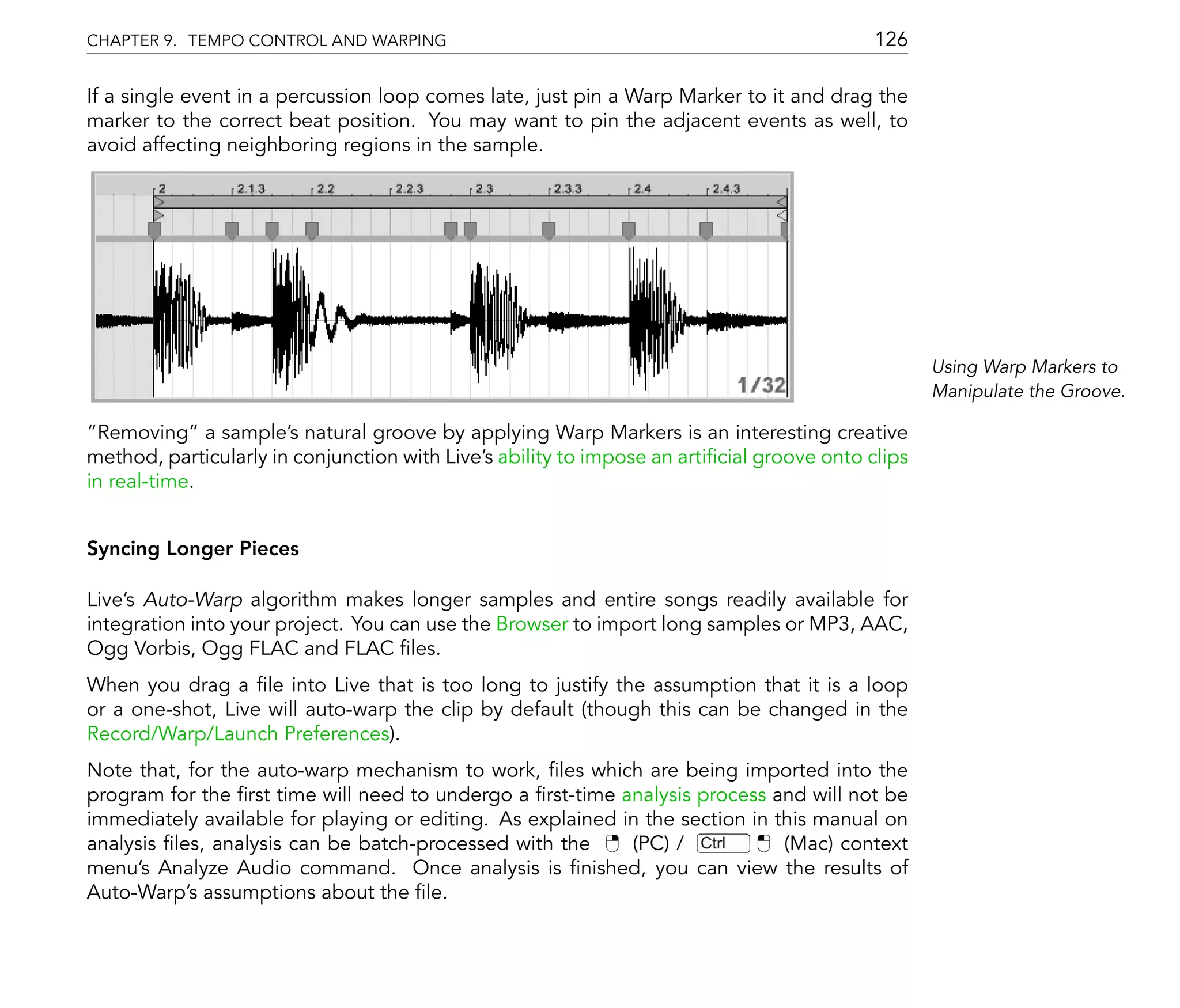 CHAPTER 9. TEMPO CONTROL AND WARPING                                                        126

If a single event in a percussion loop comes late, just pin a Warp Marker to it and drag the
marker to the correct beat position. You may want to pin the adjacent events as well, to
avoid affecting neighboring regions in the sample.




                                                                                                   Using Warp Markers to
                                                                                                   Manipulate the Groove.

  Removing a sample's natural groove by applying Warp Markers is an interesting creative
method, particularly in conjunction with Live's ability to impose an arti cial groove onto clips
in real-time.


Syncing Longer Pieces

Live's Auto-Warp algorithm makes longer samples and entire songs readily available for
integration into your project. You can use the Browser to import long samples or MP3, AAC,
Ogg Vorbis, Ogg FLAC and FLAC les.
When you drag a le into Live that is too long to justify the assumption that it is a loop
or a one-shot, Live will auto-warp the clip by default (though this can be changed in the
Record/Warp/Launch Preferences).
Note that, for the auto-warp mechanism to work, les which are being imported into the
program for the rst time will need to undergo a rst-time analysis process and will not be
immediately available for playing or editing. As explained in the section in this manual on
analysis les, analysis can be batch-processed with the      (PC) / Ctrl       (Mac) context
menu's Analyze Audio command. Once analysis is nished, you can view the results of
Auto-Warp's assumptions about the le.
 