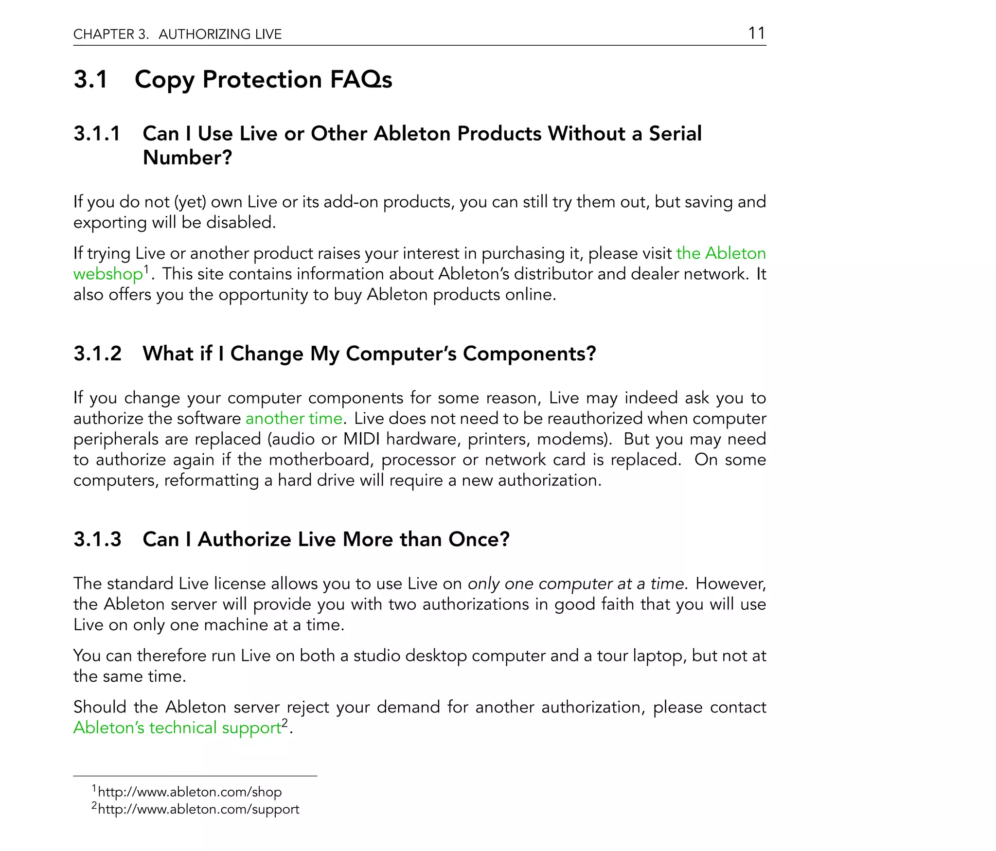 CHAPTER 3. AUTHORIZING LIVE                                                                   11

3.1 Copy Protection FAQs

3.1.1 Can I Use Live or Other Ableton Products Without a Serial
      Number?

If you do not (yet) own Live or its add-on products, you can still try them out, but saving and
exporting will be disabled.
If trying Live or another product raises your interest in purchasing it, please visit the Ableton
webshop1 . This site contains information about Ableton's distributor and dealer network. It
also offers you the opportunity to buy Ableton products online.


3.1.2 What if I Change My Computer's Components?

If you change your computer components for some reason, Live may indeed ask you to
authorize the software another time. Live does not need to be reauthorized when computer
peripherals are replaced (audio or MIDI hardware, printers, modems). But you may need
to authorize again if the motherboard, processor or network card is replaced. On some
computers, reformatting a hard drive will require a new authorization.


3.1.3 Can I Authorize Live More than Once?

The standard Live license allows you to use Live on only one computer at a time. However,
the Ableton server will provide you with two authorizations in good faith that you will use
Live on only one machine at a time.
You can therefore run Live on both a studio desktop computer and a tour laptop, but not at
the same time.
Should the Ableton server reject your demand for another authorization, please contact
Ableton's technical support2 .


  1 http://www.ableton.com/shop
  2 http://www.ableton.com/support
 