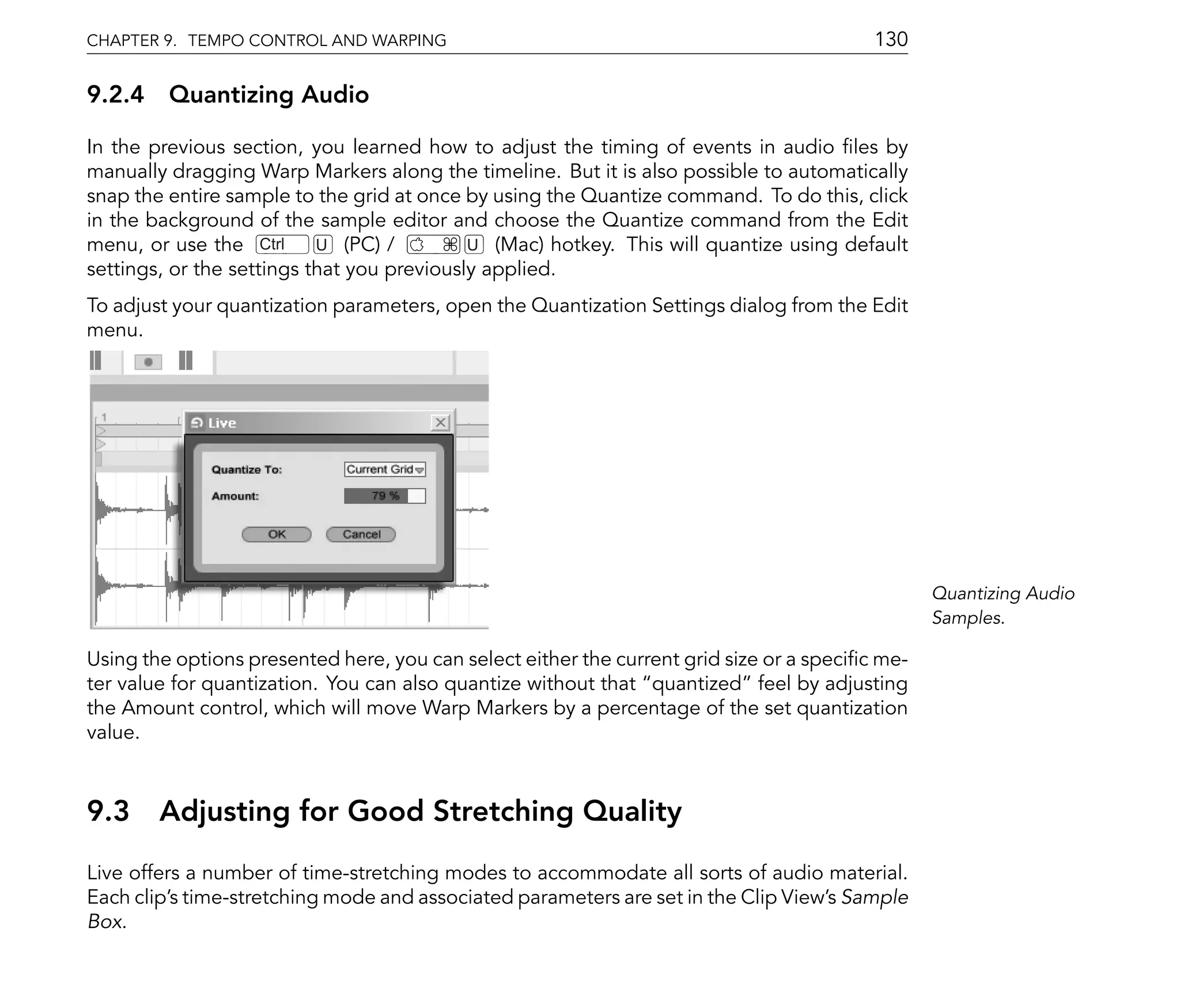 CHAPTER 9. TEMPO CONTROL AND WARPING                                                      130

9.2.4 Quantizing Audio

In the previous section, you learned how to adjust the timing of events in audio les by
manually dragging Warp Markers along the timeline. But it is also possible to automatically
snap the entire sample to the grid at once by using the Quantize command. To do this, click
in the background of the sample editor and choose the Quantize command from the Edit
menu, or use the Ctrl      U (PC) /         U (Mac) hotkey. This will quantize using default
settings, or the settings that you previously applied.
To adjust your quantization parameters, open the Quantization Settings dialog from the Edit
menu.




                                                                                                 Quantizing Audio
                                                                                                 Samples.

Using the options presented here, you can select either the current grid size or a speci c me-
ter value for quantization. You can also quantize without that quantized feel by adjusting
the Amount control, which will move Warp Markers by a percentage of the set quantization
value.



9.3 Adjusting for Good Stretching Quality
Live offers a number of time-stretching modes to accommodate all sorts of audio material.
Each clip's time-stretching mode and associated parameters are set in the Clip View's Sample
Box.
 