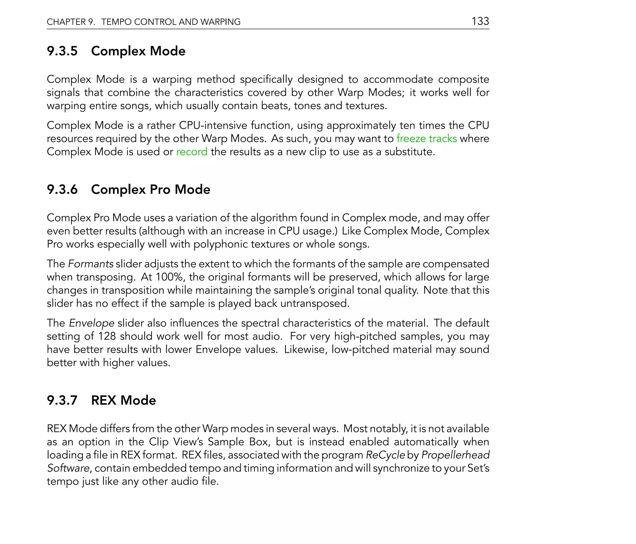 CHAPTER 9. TEMPO CONTROL AND WARPING                                                      133

9.3.5 Complex Mode

Complex Mode is a warping method speci cally designed to accommodate composite
signals that combine the characteristics covered by other Warp Modes; it works well for
warping entire songs, which usually contain beats, tones and textures.
Complex Mode is a rather CPU-intensive function, using approximately ten times the CPU
resources required by the other Warp Modes. As such, you may want to freeze tracks where
Complex Mode is used or record the results as a new clip to use as a substitute.


9.3.6 Complex Pro Mode

Complex Pro Mode uses a variation of the algorithm found in Complex mode, and may offer
even better results (although with an increase in CPU usage.) Like Complex Mode, Complex
Pro works especially well with polyphonic textures or whole songs.
The Formants slider adjusts the extent to which the formants of the sample are compensated
when transposing. At 100%, the original formants will be preserved, which allows for large
changes in transposition while maintaining the sample's original tonal quality. Note that this
slider has no effect if the sample is played back untransposed.
The Envelope slider also in uences the spectral characteristics of the material. The default
setting of 128 should work well for most audio. For very high-pitched samples, you may
have better results with lower Envelope values. Likewise, low-pitched material may sound
better with higher values.


9.3.7 REX Mode

REX Mode differs from the other Warp modes in several ways. Most notably, it is not available
as an option in the Clip View's Sample Box, but is instead enabled automatically when
loading a le in REX format. REX les, associated with the program ReCycle by Propellerhead
Software, contain embedded tempo and timing information and will synchronize to your Set's
tempo just like any other audio le.
 