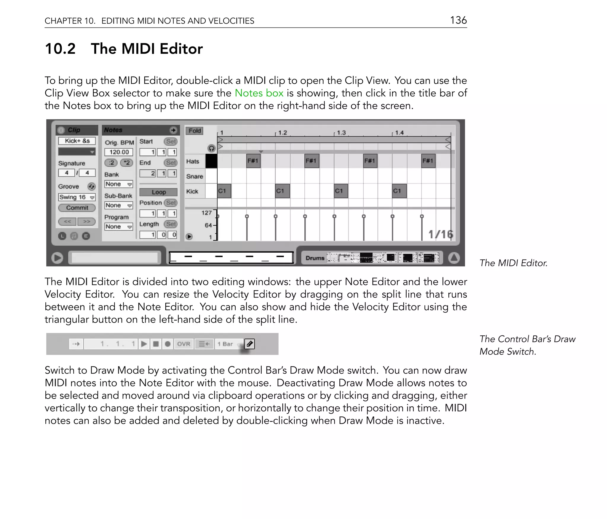 CHAPTER 10. EDITING MIDI NOTES AND VELOCITIES                                               136

10.2      The MIDI Editor
To bring up the MIDI Editor, double-click a MIDI clip to open the Clip View. You can use the
Clip View Box selector to make sure the Notes box is showing, then click in the title bar of
the Notes box to bring up the MIDI Editor on the right-hand side of the screen.




                                                                                                   The MIDI Editor.

The MIDI Editor is divided into two editing windows: the upper Note Editor and the lower
Velocity Editor. You can resize the Velocity Editor by dragging on the split line that runs
between it and the Note Editor. You can also show and hide the Velocity Editor using the
triangular button on the left-hand side of the split line.
                                                                                                   The Control Bar's Draw
                                                                                                   Mode Switch.

Switch to Draw Mode by activating the Control Bar's Draw Mode switch. You can now draw
MIDI notes into the Note Editor with the mouse. Deactivating Draw Mode allows notes to
be selected and moved around via clipboard operations or by clicking and dragging, either
vertically to change their transposition, or horizontally to change their position in time. MIDI
notes can also be added and deleted by double-clicking when Draw Mode is inactive.
 