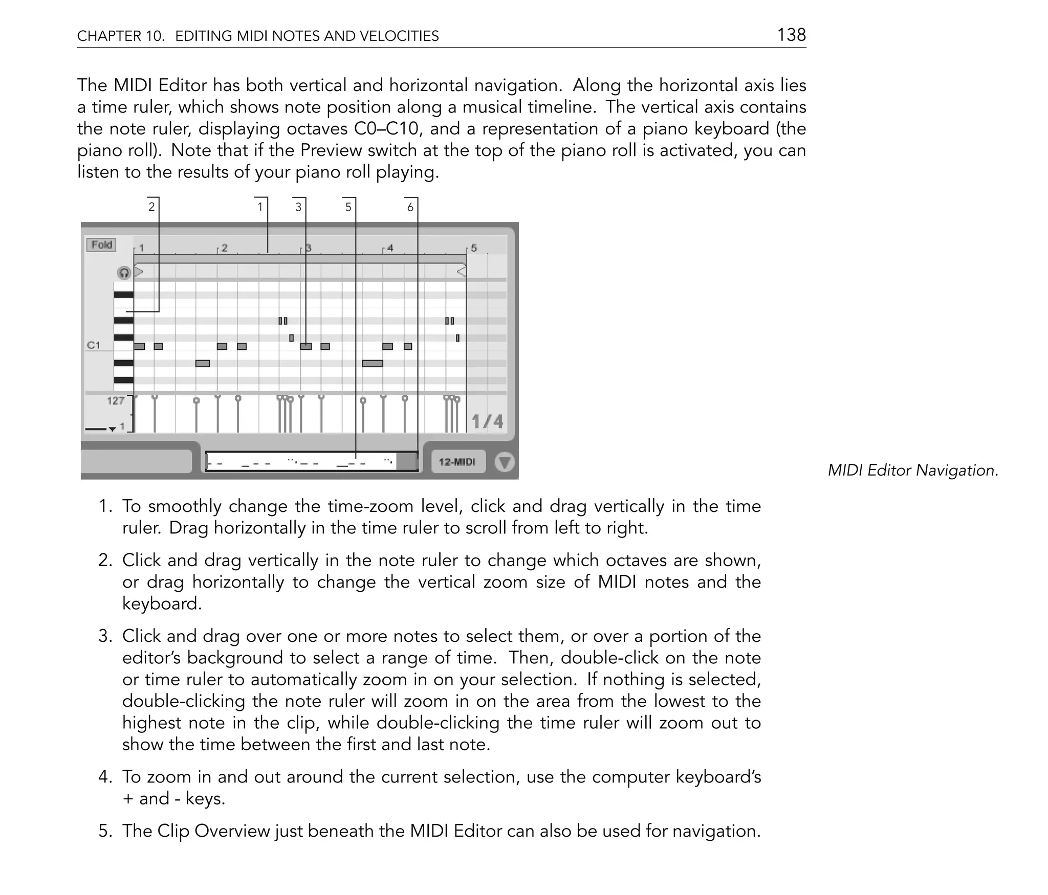 CHAPTER 10. EDITING MIDI NOTES AND VELOCITIES                                              138

The MIDI Editor has both vertical and horizontal navigation. Along the horizontal axis lies
a time ruler, which shows note position along a musical timeline. The vertical axis contains
the note ruler, displaying octaves C0 C10, and a representation of a piano keyboard (the
piano roll). Note that if the Preview switch at the top of the piano roll is activated, you can
listen to the results of your piano roll playing.
         2             1    3     5        6




                                                                                                  MIDI Editor Navigation.

  1. To smoothly change the time-zoom level, click and drag vertically in the time
     ruler. Drag horizontally in the time ruler to scroll from left to right.
  2. Click and drag vertically in the note ruler to change which octaves are shown,
     or drag horizontally to change the vertical zoom size of MIDI notes and the
     keyboard.
  3. Click and drag over one or more notes to select them, or over a portion of the
     editor's background to select a range of time. Then, double-click on the note
     or time ruler to automatically zoom in on your selection. If nothing is selected,
     double-clicking the note ruler will zoom in on the area from the lowest to the
     highest note in the clip, while double-clicking the time ruler will zoom out to
     show the time between the rst and last note.
  4. To zoom in and out around the current selection, use the computer keyboard's
     + and - keys.
  5. The Clip Overview just beneath the MIDI Editor can also be used for navigation.
 