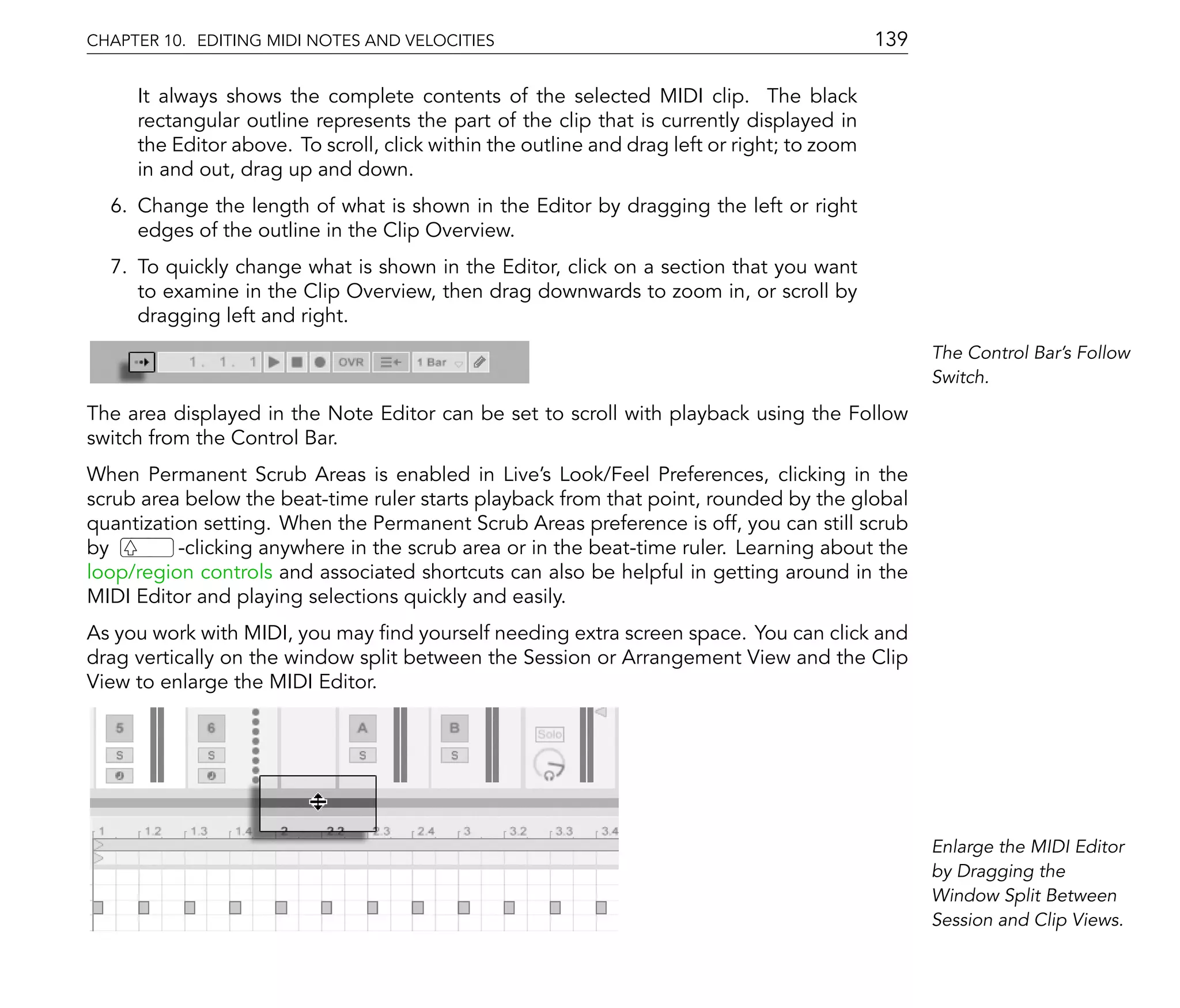 CHAPTER 10. EDITING MIDI NOTES AND VELOCITIES                                                139

     It always shows the complete contents of the selected MIDI clip. The black
     rectangular outline represents the part of the clip that is currently displayed in
     the Editor above. To scroll, click within the outline and drag left or right; to zoom
     in and out, drag up and down.
  6. Change the length of what is shown in the Editor by dragging the left or right
     edges of the outline in the Clip Overview.
  7. To quickly change what is shown in the Editor, click on a section that you want
     to examine in the Clip Overview, then drag downwards to zoom in, or scroll by
     dragging left and right.
                                                                                                   The Control Bar's Follow
                                                                                                   Switch.

The area displayed in the Note Editor can be set to scroll with playback using the Follow
switch from the Control Bar.
When Permanent Scrub Areas is enabled in Live's Look/Feel Preferences, clicking in the
scrub area below the beat-time ruler starts playback from that point, rounded by the global
quantization setting. When the Permanent Scrub Areas preference is off, you can still scrub
by        -clicking anywhere in the scrub area or in the beat-time ruler. Learning about the
loop/region controls and associated shortcuts can also be helpful in getting around in the
MIDI Editor and playing selections quickly and easily.
As you work with MIDI, you may nd yourself needing extra screen space. You can click and
drag vertically on the window split between the Session or Arrangement View and the Clip
View to enlarge the MIDI Editor.




                                                                                                   Enlarge the MIDI Editor
                                                                                                   by Dragging the
                                                                                                   Window Split Between
                                                                                                   Session and Clip Views.
 