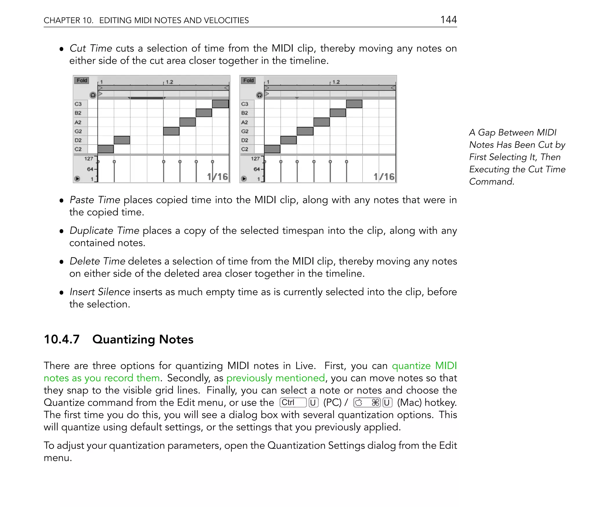 CHAPTER 10. EDITING MIDI NOTES AND VELOCITIES                                            144

   ˆ Cut Time cuts a selection of time from the MIDI clip, thereby moving any notes on
     either side of the cut area closer together in the timeline.




                                                                                                A Gap Between MIDI
                                                                                                Notes Has Been Cut by
                                                                                                First Selecting It, Then
                                                                                                Executing the Cut Time
                                                                                                Command.

   ˆ Paste Time places copied time into the MIDI clip, along with any notes that were in
     the copied time.
   ˆ Duplicate Time places a copy of the selected timespan into the clip, along with any
     contained notes.
   ˆ Delete Time deletes a selection of time from the MIDI clip, thereby moving any notes
     on either side of the deleted area closer together in the timeline.
   ˆ Insert Silence inserts as much empty time as is currently selected into the clip, before
     the selection.


10.4.7 Quantizing Notes

There are three options for quantizing MIDI notes in Live. First, you can quantize MIDI
notes as you record them. Secondly, as previously mentioned, you can move notes so that
they snap to the visible grid lines. Finally, you can select a note or notes and choose the
Quantize command from the Edit menu, or use the Ctrl          U (PC) /        U (Mac) hotkey.
The rst time you do this, you will see a dialog box with several quantization options. This
will quantize using default settings, or the settings that you previously applied.
To adjust your quantization parameters, open the Quantization Settings dialog from the Edit
menu.
 