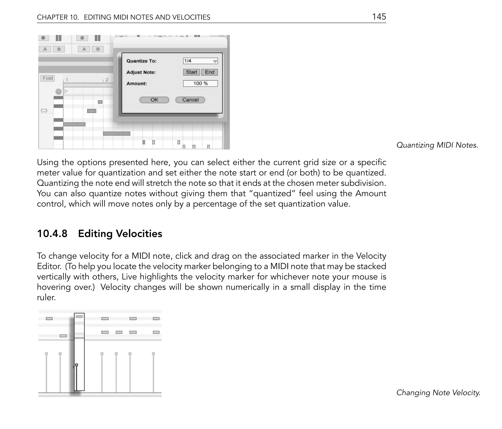 CHAPTER 10. EDITING MIDI NOTES AND VELOCITIES                                             145




                                                                                                 Quantizing MIDI Notes.

Using the options presented here, you can select either the current grid size or a speci c
meter value for quantization and set either the note start or end (or both) to be quantized.
Quantizing the note end will stretch the note so that it ends at the chosen meter subdivision.
You can also quantize notes without giving them that quantized feel using the Amount
control, which will move notes only by a percentage of the set quantization value.


10.4.8 Editing Velocities

To change velocity for a MIDI note, click and drag on the associated marker in the Velocity
Editor. (To help you locate the velocity marker belonging to a MIDI note that may be stacked
vertically with others, Live highlights the velocity marker for whichever note your mouse is
hovering over.) Velocity changes will be shown numerically in a small display in the time
ruler.




                                                                                                 Changing Note Velocity.
 