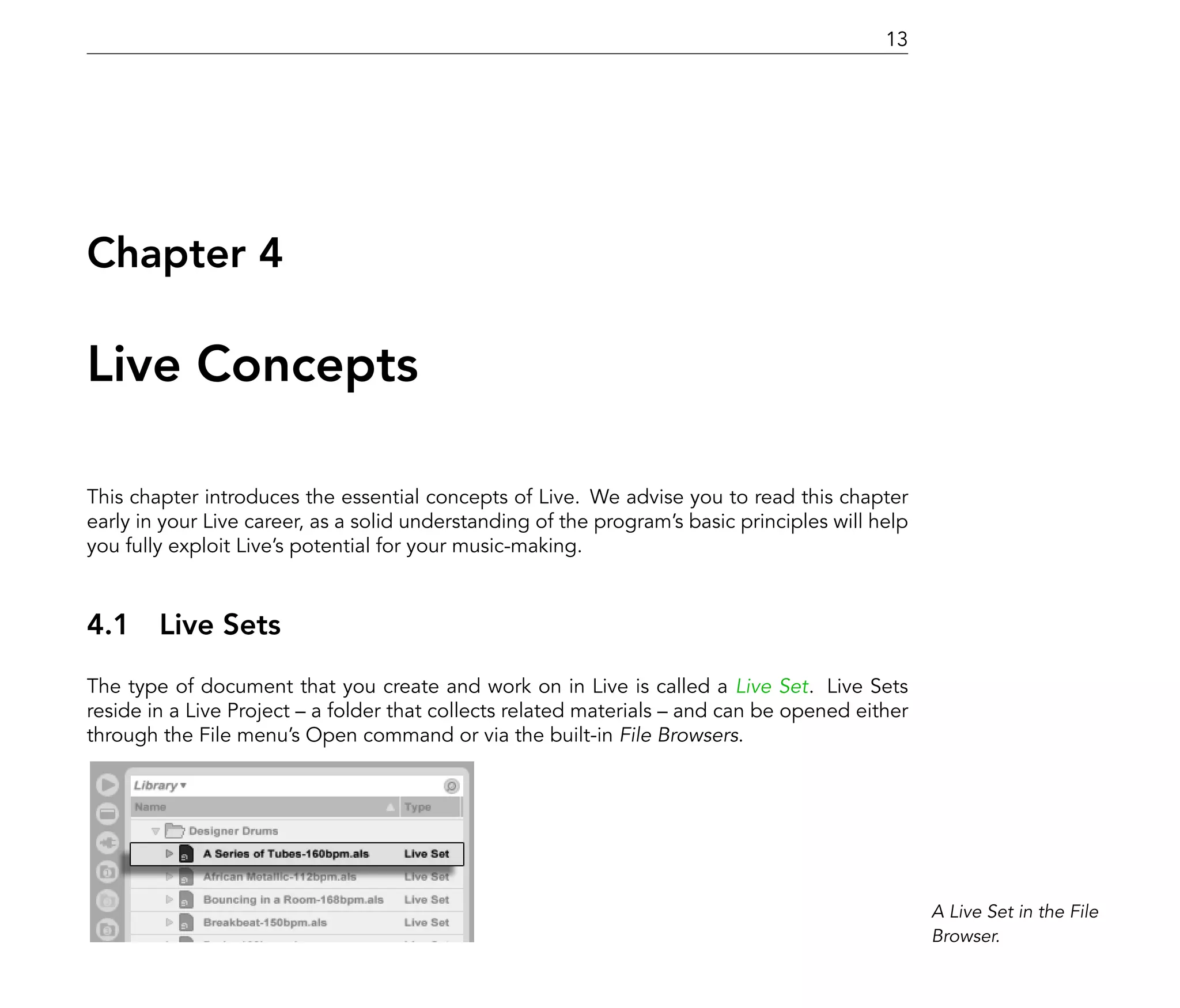 13




Chapter 4

Live Concepts

This chapter introduces the essential concepts of Live. We advise you to read this chapter
early in your Live career, as a solid understanding of the program's basic principles will help
you fully exploit Live's potential for your music-making.



4.1 Live Sets
The type of document that you create and work on in Live is called a Live Set. Live Sets
reside in a Live Project a folder that collects related materials and can be opened either
through the File menu's Open command or via the built-in File Browsers.




                                                                                                  A Live Set in the File
                                                                                                  Browser.
 