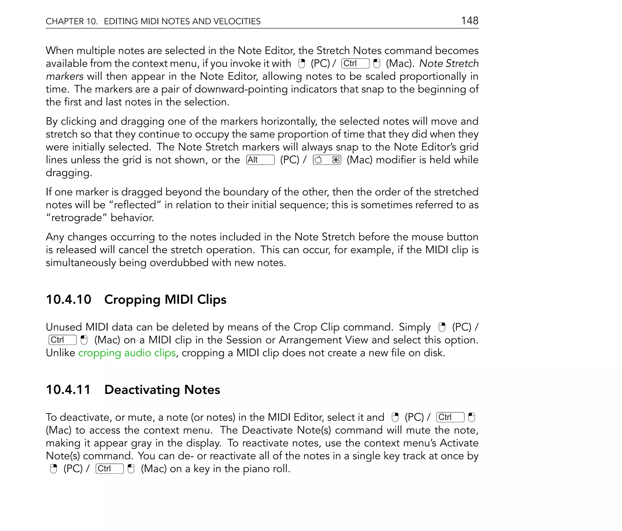CHAPTER 10. EDITING MIDI NOTES AND VELOCITIES                                              148

When multiple notes are selected in the Note Editor, the Stretch Notes command becomes
available from the context menu, if you invoke it with  (PC) / Ctrl    (Mac). Note Stretch
markers will then appear in the Note Editor, allowing notes to be scaled proportionally in
time. The markers are a pair of downward-pointing indicators that snap to the beginning of
the rst and last notes in the selection.
By clicking and dragging one of the markers horizontally, the selected notes will move and
stretch so that they continue to occupy the same proportion of time that they did when they
were initially selected. The Note Stretch markers will always snap to the Note Editor's grid
lines unless the grid is not shown, or the Alt   (PC) /         (Mac) modi er is held while
dragging.
If one marker is dragged beyond the boundary of the other, then the order of the stretched
notes will be re ected in relation to their initial sequence; this is sometimes referred to as
  retrograde behavior.
Any changes occurring to the notes included in the Note Stretch before the mouse button
is released will cancel the stretch operation. This can occur, for example, if the MIDI clip is
simultaneously being overdubbed with new notes.


10.4.10 Cropping MIDI Clips

Unused MIDI data can be deleted by means of the Crop Clip command. Simply           (PC) /
 Ctrl     (Mac) on a MIDI clip in the Session or Arrangement View and select this option.
Unlike cropping audio clips, cropping a MIDI clip does not create a new le on disk.


10.4.11 Deactivating Notes

To deactivate, or mute, a note (or notes) in the MIDI Editor, select it and  (PC) / Ctrl
(Mac) to access the context menu. The Deactivate Note(s) command will mute the note,
making it appear gray in the display. To reactivate notes, use the context menu's Activate
Note(s) command. You can de- or reactivate all of the notes in a single key track at once by
    (PC) / Ctrl     (Mac) on a key in the piano roll.
 