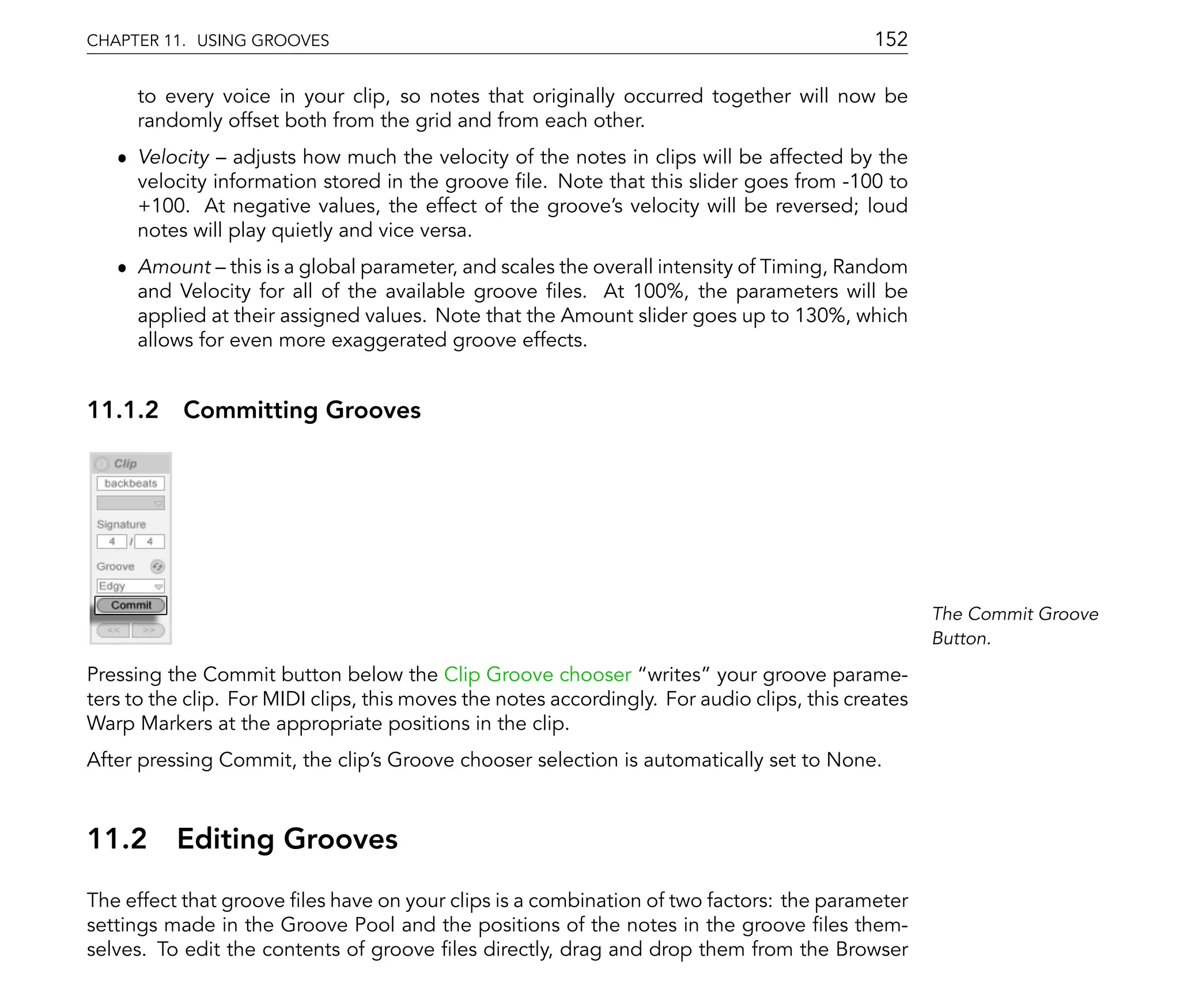 CHAPTER 11. USING GROOVES                                                                   152

      to every voice in your clip, so notes that originally occurred together will now be
      randomly offset both from the grid and from each other.
   ˆ Velocity adjusts how much the velocity of the notes in clips will be affected by the
     velocity information stored in the groove le. Note that this slider goes from -100 to
     +100. At negative values, the effect of the groove's velocity will be reversed; loud
     notes will play quietly and vice versa.
   ˆ Amount this is a global parameter, and scales the overall intensity of Timing, Random
     and Velocity for all of the available groove les. At 100%, the parameters will be
     applied at their assigned values. Note that the Amount slider goes up to 130%, which
     allows for even more exaggerated groove effects.


11.1.2 Committing Grooves




                                                                                                    The Commit Groove
                                                                                                    Button.

Pressing the Commit button below the Clip Groove chooser writes your groove parame-
ters to the clip. For MIDI clips, this moves the notes accordingly. For audio clips, this creates
Warp Markers at the appropriate positions in the clip.
After pressing Commit, the clip's Groove chooser selection is automatically set to None.



11.2      Editing Grooves
The effect that groove les have on your clips is a combination of two factors: the parameter
settings made in the Groove Pool and the positions of the notes in the groove les them-
selves. To edit the contents of groove les directly, drag and drop them from the Browser
 
